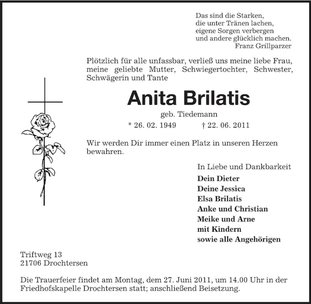 <p>Das sind die Starken, die unter Tränen lachen, eigene Sorgen verbergen und andere glücklich machen. Franz Grillparzer</p><p>Plötzlich für alle unfassbar, verließ uns meine liebe Frau, meine geliebte Mutter, Schwiegertochter, Schwester, Schwägerin und Tante</p><p>Anita Brilatis<br />geb. Tiedemann * 26. 02. 1949 † 22. 06. 2011 Wir werden Dir immer einen Platz in unseren Herzen bewahren. In Liebe und Dankbarkeit Dein Dieter Deine Jessica Elsa Brilatis Anke und Christian Meike und Arne mit Kindern sowie alle Angehörigen Triftweg 13 21706 Drochtersen Die Trauerfeier findet am Montag, dem 27. Juni 2011, um 14.00 Uhr in der Friedhofskapelle Drochtersen statt; anschließend Beisetzung.</p>