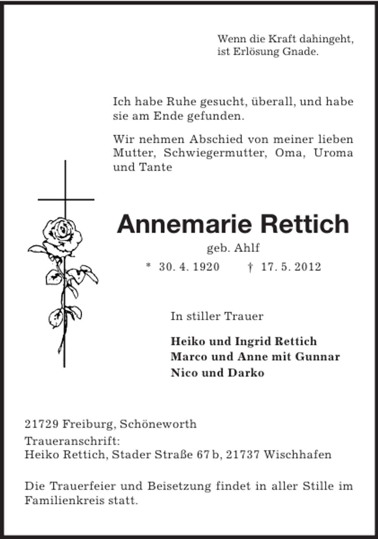 <p>Wenn die Kraft dahingeht,<br />ist Erlösung Gnade.</p><p>Ich habe Ruhe gesucht, überall, und habe<br />sie am Ende gefunden.<br />Wir nehmen Abschied von meiner lieben<br />Mutter, Schwiegermutter, Oma, Uroma<br />und Tante</p><p>Annemarie Rettich<br />geb. Ahlf<br />* 30. 4. 1920<br />† 17. 5. 2012</p><p>In stiller Trauer<br />Heiko und Ingrid Rettich<br />Marco und Anne mit Gunnar<br />Nico und Darko</p><p>21729 Freiburg, Schöneworth<br />Traueranschrift:<br />Heiko Rettich, Stader Straße 67 b, 21737 Wischhafen<br />Die Trauerfeier und Beisetzung findet in aller Stille im<br />Familienkreis statt.</p>