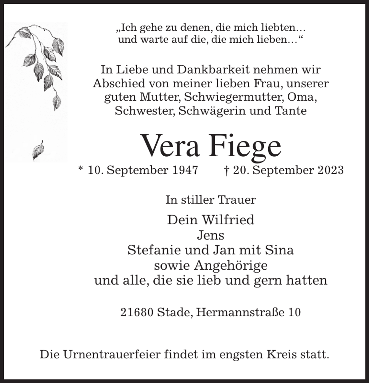 <p>„Ich gehe zu denen, die mich liebten…<br />und warte auf die, die mich lieben…“<br />In Liebe und Dankbarkeit nehmen wir<br />Abschied von meiner lieben Frau, unserer<br />guten Mutter, Schwiegermutter, Oma,<br />Schwester, Schwägerin und Tante<br />Vera Fiege<br />* 10. September 1947 † 20. September 2023<br />In stiller Trauer<br />Dein Wilfried<br />Jens<br />Stefanie und Jan mit Sina<br />sowie Angehörige<br />und alle, die sie lieb und gern hatten<br />21680 Stade, Hermannstraße 10</p><p>Die Urnentrauerfeier findet im engsten Kreis statt.</p>