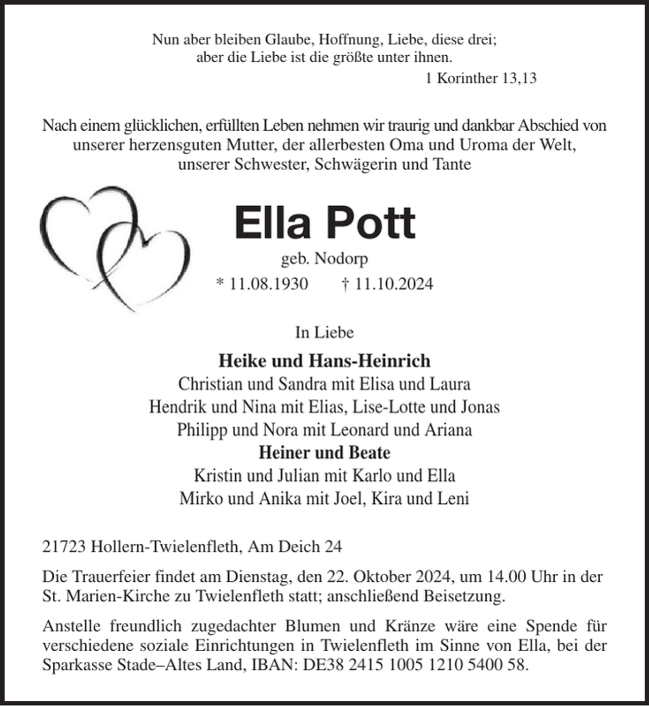 <p>Nun aber bleiben Glaube, Hoffnung, Liebe, diese drei;<br />aber die Liebe ist die größte unter ihnen.<br />1 Korinther 13,13<br />Nach einem glücklichen, erfüllten Leben nehmen wir traurig und dankbar Abschied von<br />unserer herzensguten Mutter, der allerbesten Oma und Uroma der Welt,<br />unserer Schwester, Schwägerin und Tante<br />Ella Pott<br />geb. Nodorp<br />* 11.08.1930 † 11.10.2024<br />In Liebe<br />Heike und Hans-Heinrich<br />Christian und Sandra mit Elisa und Laura<br />Hendrik und Nina mit Elias, Lise-Lotte und Jonas<br />Philipp und Nora mit Leonard und Ariana<br />Heiner und Beate<br />Kristin und Julian mit Karlo und Ella<br />Mirko und Anika mit Joel, Kira und Leni<br />21723 Hollern-Twielenfleth, Am Deich 24<br />Die Trauerfeier findet am Dienstag, den 22. Oktober 2024, um 14.00 Uhr in der St. Marien-Kirche zu Twielenfleth statt; anschließend Beisetzung.<br />Anstelle freundlich zugedachter Blumen und Kränze wäre eine Spende für<br />verschiedene soziale Einrichtungen in Twielenfleth im Sinne von Ella, bei der<br />Sparkasse Stade-Altes Land, IBAN: DE38 2415 1005 1210 5400 58.</p>