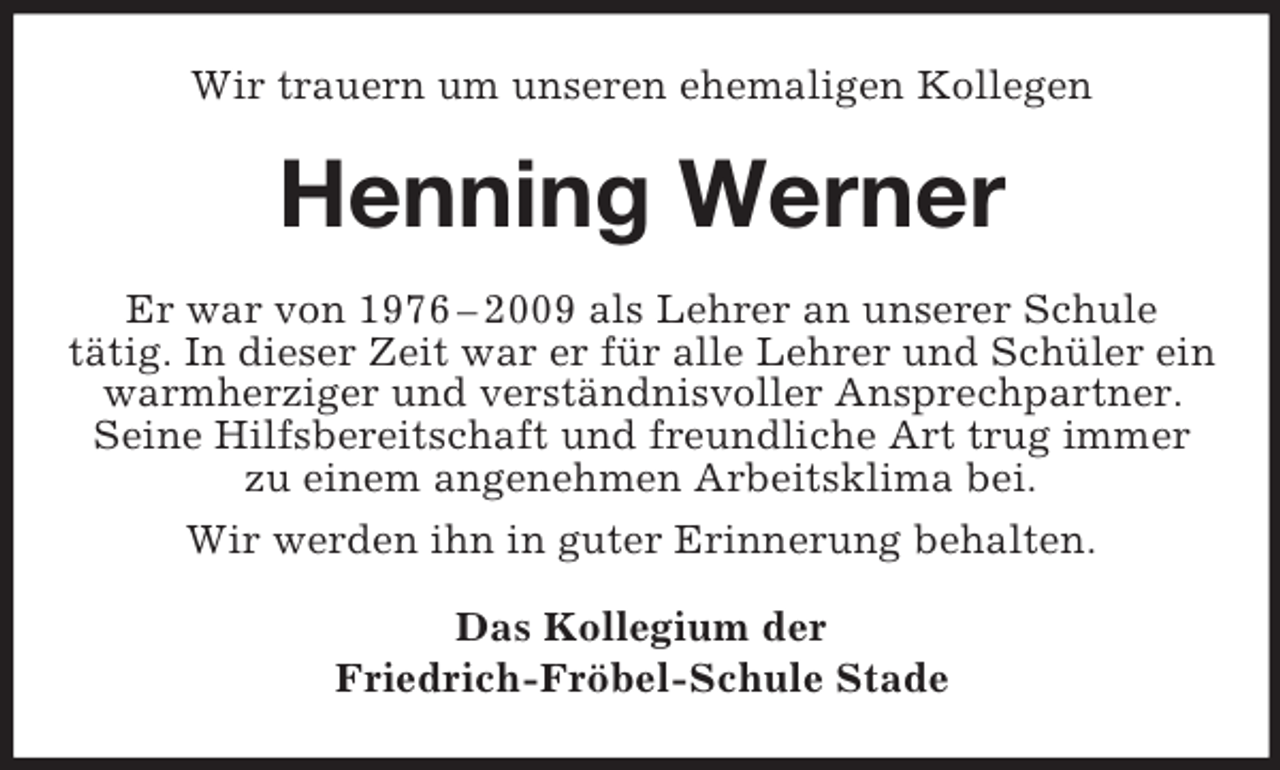 <p>Wir trauern um unseren ehemaligen Kollegen</p><p>Henning Werner<br />Er war von 1976 – 2009 als Lehrer an unserer Schule<br />tätig. In dieser Zeit war er für alle Lehrer und Schüler ein<br />warmherziger und verständnisvoller Ansprechpartner.<br />Seine Hilfsbereitschaft und freundliche Art trug immer<br />zu einem angenehmen Arbeitsklima bei.<br />Wir werden ihn in guter Erinnerung behalten.<br />Das Kollegium der<br />Friedrich-Fröbel-Schule Stade</p>
