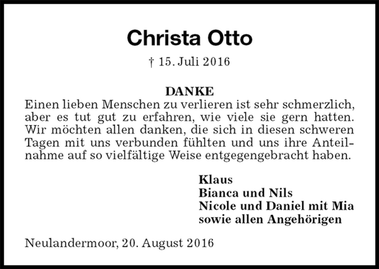 <p>Christa Otto<br />† 15. Juli 2016<br />DANKE<br />Einen lieben Menschen zu verlieren ist sehr schmerzlich, aber es tut gut zu erfahren, wie viele sie gern hatten.<br />Wir möchten allen danken, die sich in diesen schweren Tagen mit uns verbunden fühlten und uns ihre Anteilnahme auf so vielfältige Weise entgegengebracht haben.<br />Klaus<br />Bianca und Nils<br />Nicole und Daniel mit Mia<br />sowie allen Angehörigen<br />Neulandermoor, 20. August 2016</p>