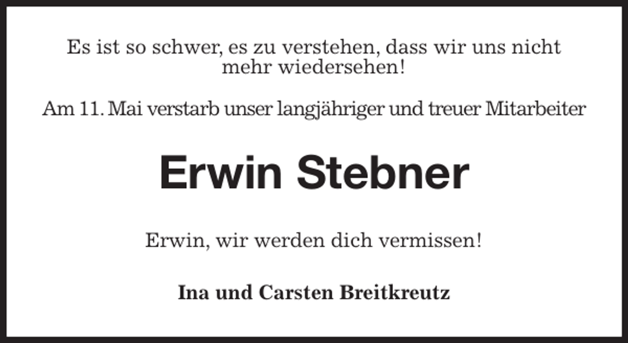 <p>Es ist so schwer, es zu verstehen, dass wir uns nicht mehr wiedersehen!</p>
<p>Am 11. Mai verstarb unser langjähriger und treuer Mitarbeiter<br />Erwin Stebner<br />Erwin, wir werden dich vermissen!<br />Ina und Carsten Breitkreutz</p>