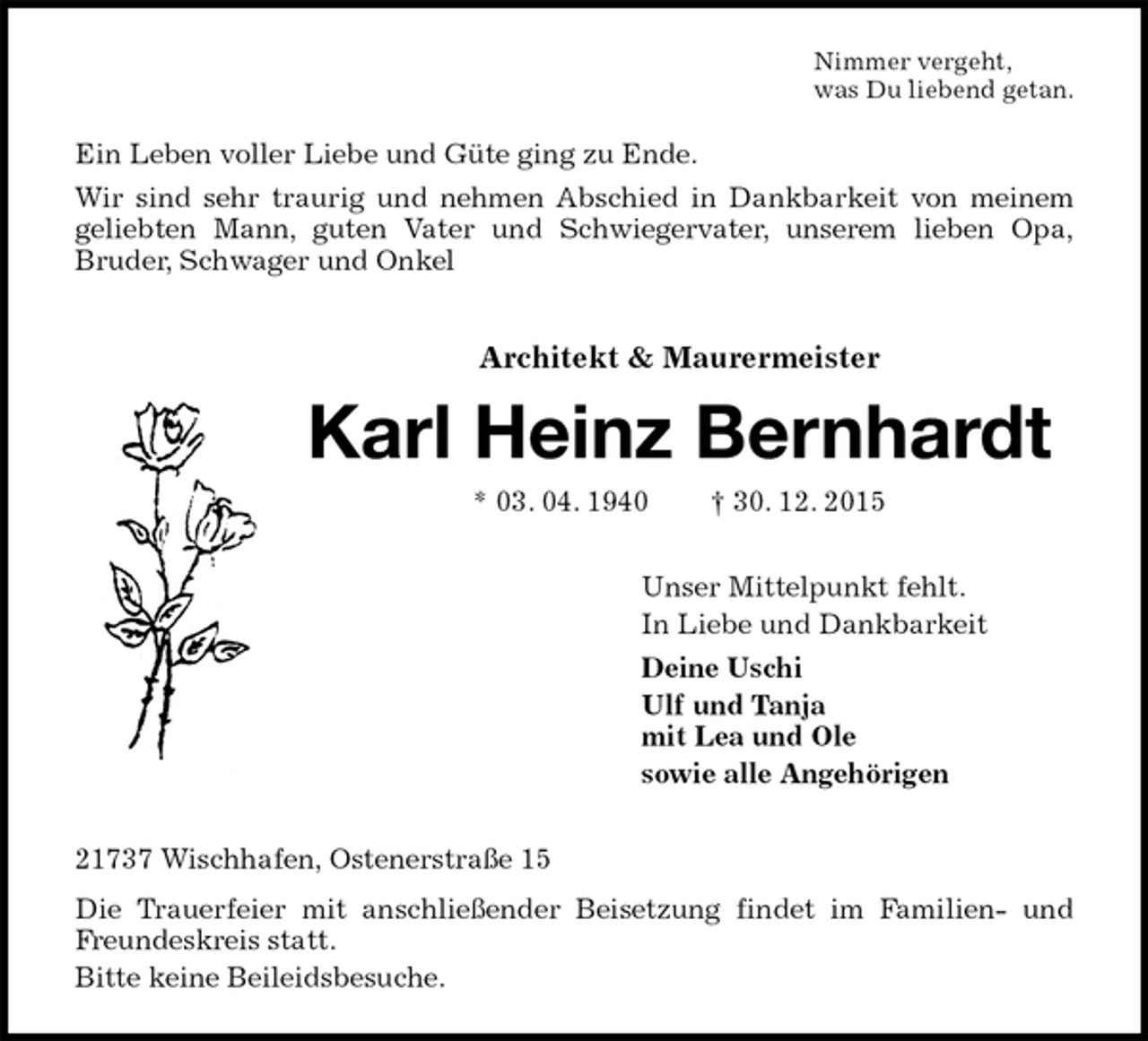 <p>Nimmer vergeht,<br />was Du liebend getan.<br />Ein Leben voller Liebe und Güte ging zu Ende.<br />Wir sind sehr traurig und nehmen Abschied in Dankbarkeit von meinem geliebten Mann, guten Vater und Schwiegervater, unserem lieben Opa,<br />Bruder, Schwager und Onkel<br />Architekt &amp; Maurermeister</p>
<p>Karl Heinz Bernhardt<br />* 03. 04. 1940 † 30. 12. 2015<br />Unser Mittelpunkt fehlt.<br />In Liebe und Dankbarkeit<br />Deine Uschi<br />Ulf und Tanja<br />mit Lea und Ole<br />sowie alle Angehörigen<br />21737 Wischhafen, Ostenerstraße 15<br />Die Trauerfeier mit anschließender Beisetzung findet im Familien- und Freundeskreis statt.<br />Bitte keine Beileidsbesuche.</p>