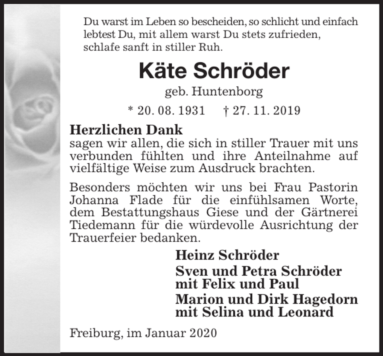 <p>Du warst im Leben so bescheiden, so schlicht und einfach lebtest Du, mit allem warst Du stets zufrieden,<br />schlafe sanft in stiller Ruh.<br />Käte Schröder<br />geb. Huntenborg<br />* 20. 08. 1931 † 27. 11. 2019<br />Herzlichen Dank<br />sagen wir allen, die sich in stiller Trauer mit uns verbunden fühlten und ihre Anteilnahme auf vielfältige Weise zum Ausdruck brachten.<br />Besonders möchten wir uns bei Frau Pastorin Johanna Flade für die einfühlsamen Worte,<br />dem Bestattungshaus Giese und der Gärtnerei Tiedemann für die würdevolle Ausrichtung der Trauerfeier bedanken.<br />Heinz Schröder<br />Sven und Petra Schröder<br />mit Felix und Paul<br />Marion und Dirk Hagedorn<br />mit Selina und Leonard<br />Freiburg, im Januar 2020</p>