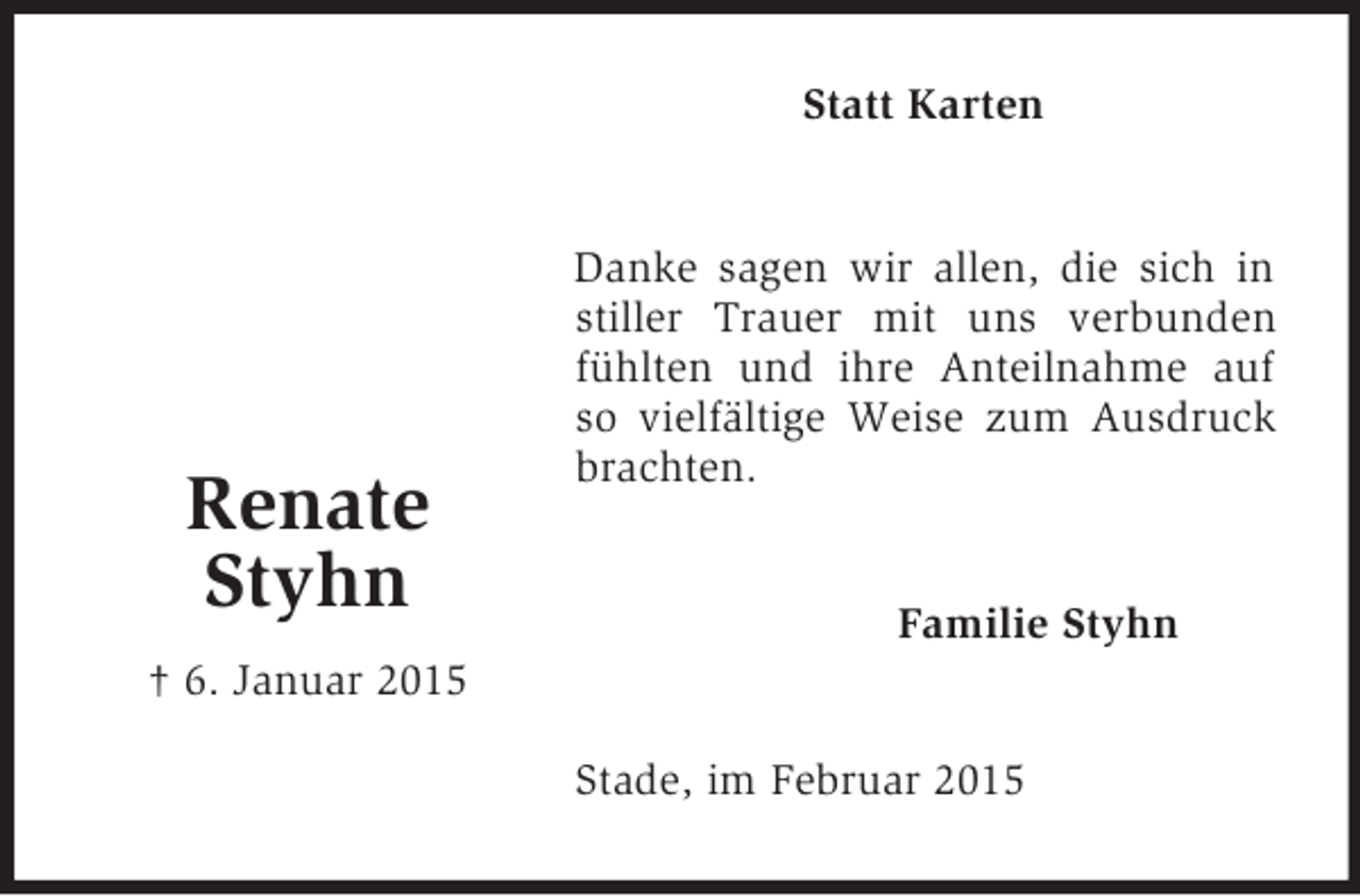 <p>Renate<br />Styhn<br />† 6. Januar 2015<br />Statt Karten<br />Danke sagen wir allen, die sich in stiller Trauer mit uns verbunden fühlten und ihre Anteilnahme auf so vielfältige Weise zum Ausdruck brachten.<br />Familie Styhn<br />Stade, im Februar 2015</p>