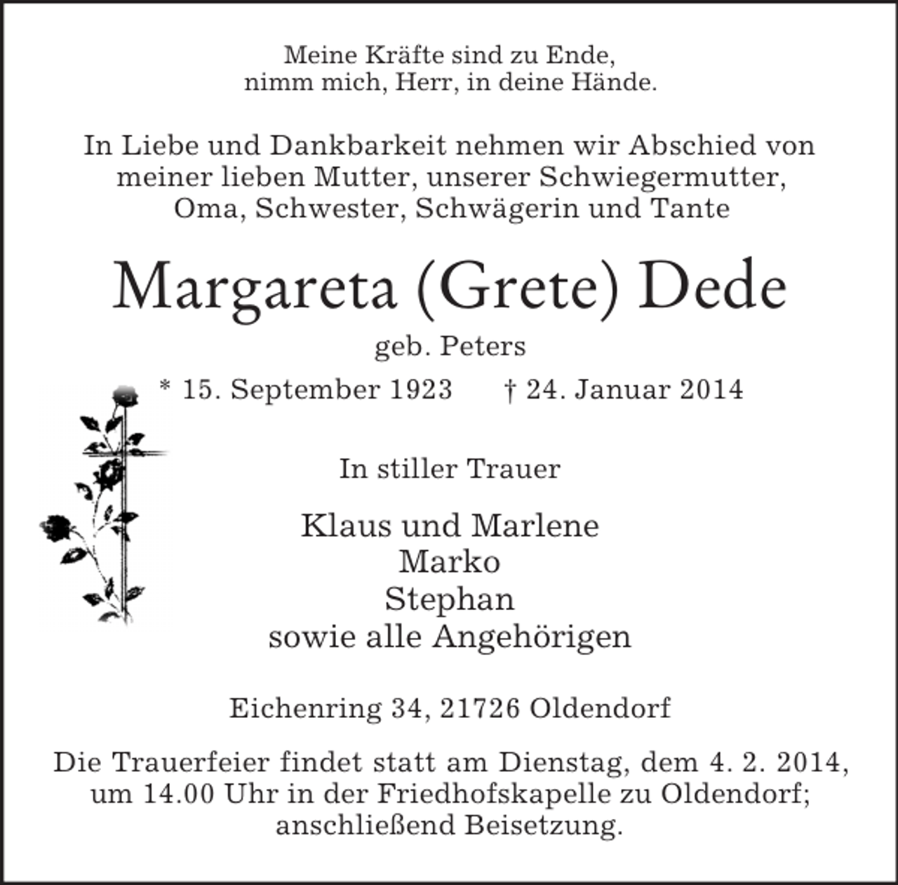 <p>Meine Kräfte sind zu Ende,<br />nimm mich, Herr, in deine Hände.<br />In Liebe und Dankbarkeit nehmen wir Abschied von<br />meiner lieben Mutter, unserer Schwiegermutter,<br />Oma, Schwester, Schwägerin und Tante<br />Margareta (Grete) Dede<br />geb. Peters<br />* 15. September 1923 † 24. Januar 2014<br />In stiller Trauer<br />Klaus und Marlene<br />Marko<br />Stephan<br />sowie alle Angehörigen<br />Eichenring 34, 21726 Oldendorf<br />Die Trauerfeier findet statt am Dienstag, dem 4. 2. 2014, um 14.00 Uhr in der Friedhofskapelle zu Oldendorf;<br />anschließend Beisetzung.</p>