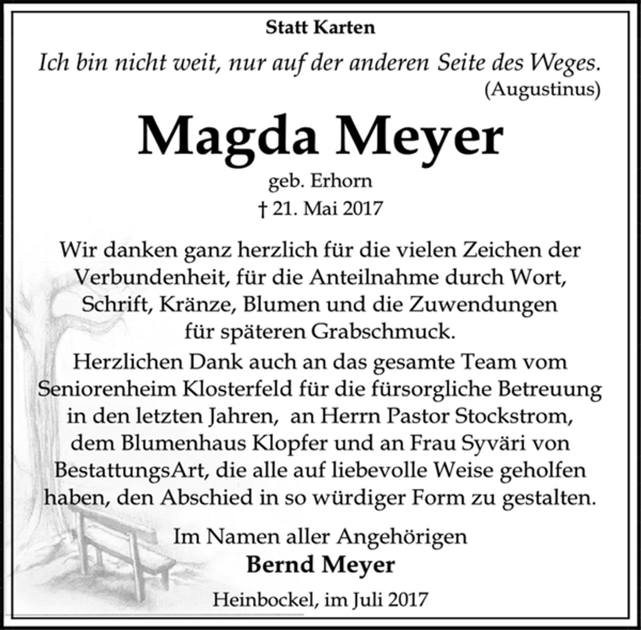 <p>Statt Karten</p><p>Ich bin nicht weit, nur auf der anderen Seite des Weges.</p><p>(Augustinus)</p><p>Magda Meyer</p><p>geb. Erhorn</p><p>† 21. Mai 2017</p><p>Wir danken ganz herzlich für die vielen Zeichen der<br />Verbundenheit, für die Anteilnahme durch Wort,</p><p>Schrift, Kränze, Blumen und die Zuwendungen</p><p>für späteren Grabschmuck.</p><p>Herzlichen Dank auch an das gesamte Team vom<br />Seniorenheim Klosterfeld für die fürsorgliche Betreuung<br />in den letzten Jahren, an Herrn Pastor Stockstrom,</p><p>dem Blumenhaus Klopfer und an Frau Syväri von<br />BestattungsArt, die alle auf liebevolle Weise geholfen<br />haben, den Abschied in so würdiger Form zu gestalten.</p><p>Im Namen aller Angehörigen</p><p>Bernd Meyer</p><p>Heinbockel, im Juli 2017</p>