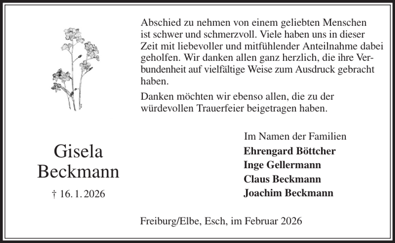 <p>Abschied zu nehmen von einem geliebten Menschen<br />ist schwer und schmerzvoll. Viele haben uns in dieser Zeit mit liebevoller und mitfühlender Anteilnahme dabei geholfen. Wir danken allen ganz herzlich, die ihre Verbundenheit auf vielfältige Weise zum Ausdruck gebracht haben.<br />Danken möchten wir ebenso allen, die zu der<br />würdevollen Trauerfeier beigetragen haben.<br />Im Namen der Familien<br />Ehrengard Böttcher<br />Inge Gellermann<br />Claus Beckmann<br />Joachim Beckmann<br />Freiburg/Elbe, Esch, im Februar 2026<br />Gisela<br />Beckmann<br />† 16. 1. 2026</p>