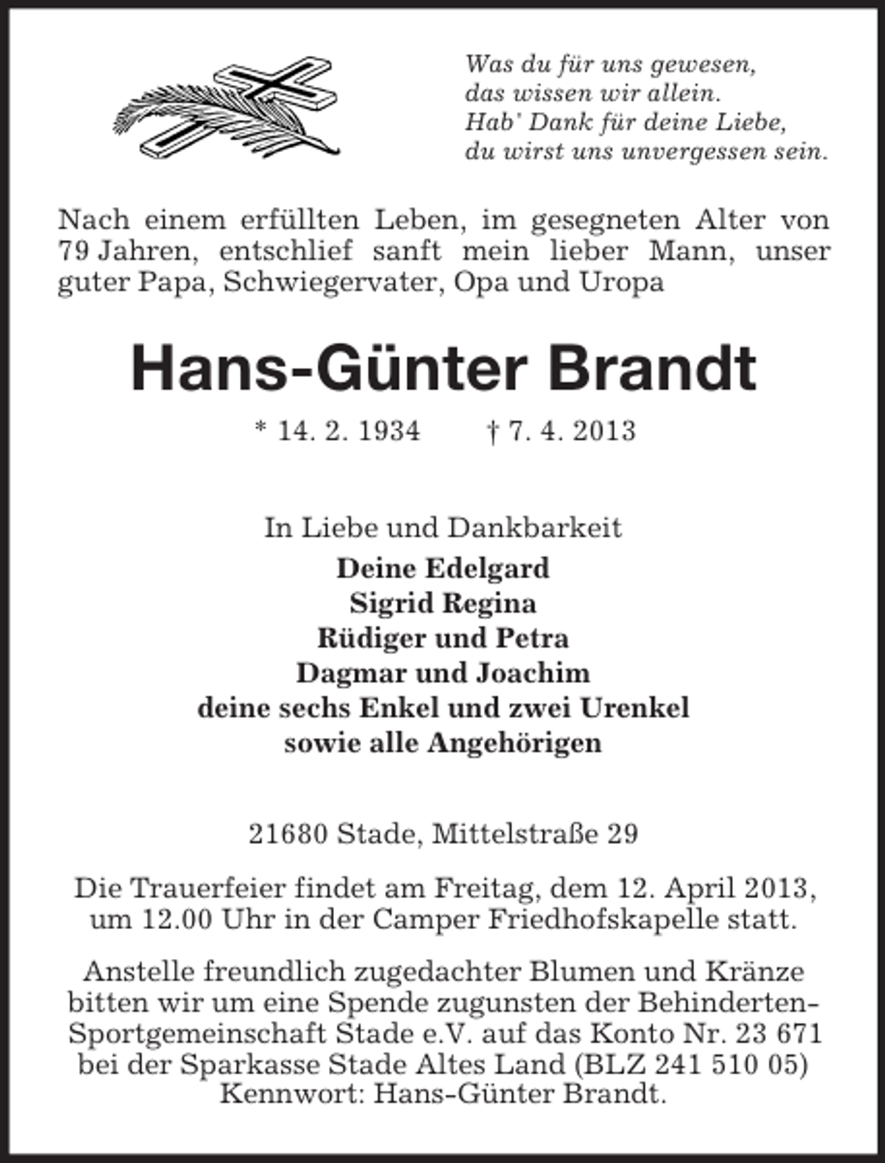 <p>Was du für uns gewesen,<br />das wissen wir allein.<br />Hab' Dank für deine Liebe,<br />du wirst uns unvergessen sein.</p><p>Nach einem erfüllten Leben, im gesegneten Alter von<br />79 Jahren, entschlief sanft mein lieber Mann, unser<br />guter Papa, Schwiegervater, Opa und Uropa</p><p>Hans-Günter Brandt<br />* 14. 2. 1934</p><p>† 7. 4. 2013</p><p>In Liebe und Dankbarkeit<br />Deine Edelgard<br />Sigrid Regina<br />Rüdiger und Petra<br />Dagmar und Joachim<br />deine sechs Enkel und zwei Urenkel<br />sowie alle Angehörigen<br />21680 Stade, Mittelstraße 29<br />Die Trauerfeier findet am Freitag, dem 12. April 2013,<br />um 12.00 Uhr in der Camper Friedhofskapelle statt.<br />Anstelle freundlich zugedachter Blumen und Kränze<br />bitten wir um eine Spende zugunsten der BehindertenSportgemeinschaft Stade e.V. auf das Konto Nr. 23 671<br />bei der Sparkasse Stade Altes Land (BLZ 241 515)<br />Kennwort: Hans-Günter Brandt.</p>