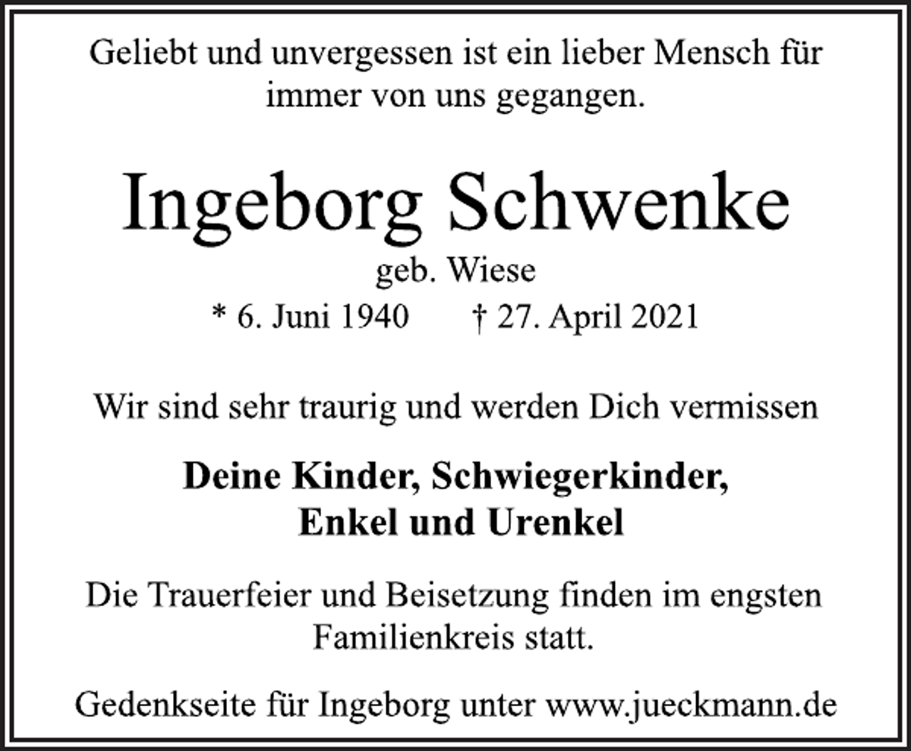 <p>Geliebt und unvergessen ist ein lieber Mensch für<br />immer von uns gegangen.<br />Ingeborg Schwenke<br />geb. Wiese<br />* 6. Juni 1940 † 27. April 2021<br />Wir sind sehr traurig und werden Dich vermissen<br />Deine Kinder, Schwiegerkinder,<br />Enkel und Urenkel<br />Die Trauerfeier und Beisetzung finden im engsten<br />Familienkreis statt.<br />Gedenkseite für Ingeborg unter www.jueckmann.de</p>