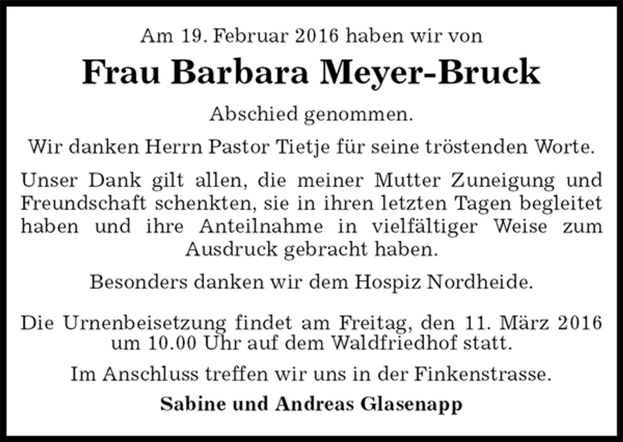 <p>Am 19. Februar 2016 haben wir von<br />Frau Barbara Meyer-Bruck<br />Abschied genommen.<br />Wir danken Herrn Pastor Tietje für seine tröstenden Worte.<br />Unser Dank gilt allen, die meiner Mutter Zuneigung und Freundschaft schenkten, sie in ihren letzten Tagen begleitet haben und ihre Anteilnahme in vielfältiger Weise zum<br />Ausdruck gebracht haben.<br />Besonders danken wir dem Hospiz Nordheide.</p>
<p>Die Urnenbeisetzung findet am Freitag, den 11. März 2016 um 10.00 Uhr auf dem Waldfriedhof statt.<br />Im Anschluss treffen wir uns in der Finkenstrasse.<br />Sabine und Andreas Glasenapp</p>