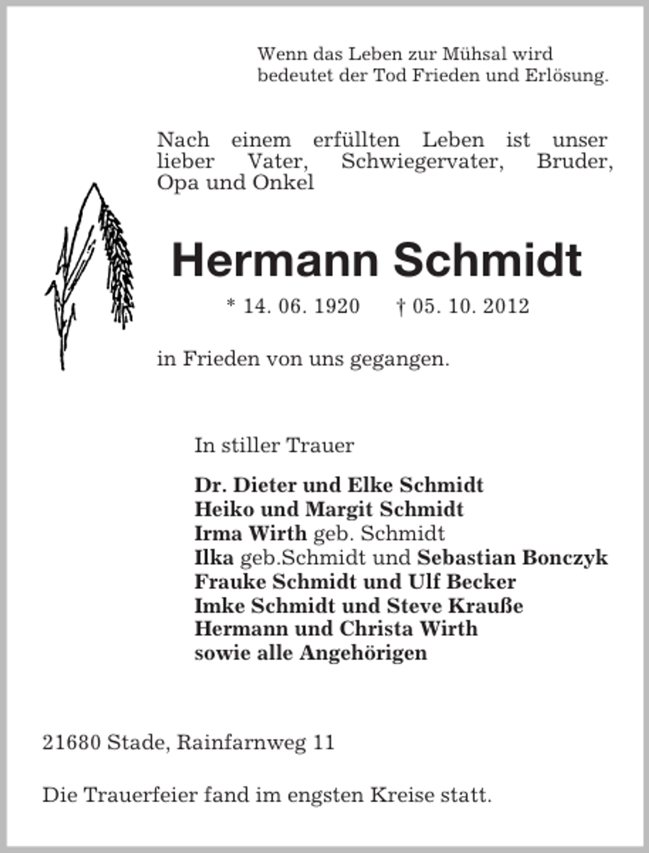 <p>Wenn das Leben zur Mühsal wird<br />bedeutet der Tod Frieden und Erlösung.<br />Nach einem erfüllten Leben ist unser<br />lieber Vater, Schwiegervater, Bruder,<br />Opa und Onkel<br />Hermann Schmidt<br />* 14. 06. 1920 † 05. 10. 2012</p><p>in Frieden von uns gegangen.<br />In stiller Trauer<br />Dr. Dieter und Elke Schmidt<br />Heiko und Margit Schmidt<br />Irma Wirth geb. Schmidt<br />Ilka geb.Schmidt und Sebastian Bonczyk<br />Frauke Schmidt und Ulf Becker<br />Imke Schmidt und Steve Krauße<br />Hermann und Christa Wirth<br />sowie alle Angehörigen</p><p>21680 Stade, Rainfarnweg 11</p><p>Die Trauerfeier fand im engsten Kreise statt.</p>