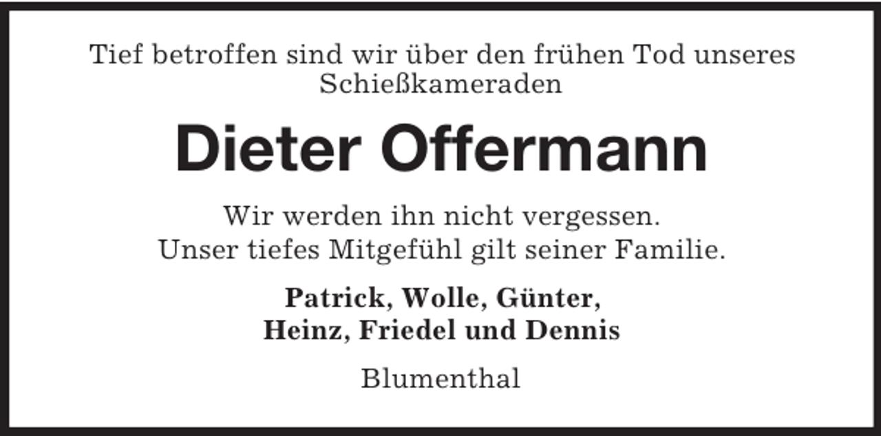 <p>Tief betroffen sind wir über den frühen Tod unseres<br />Schießkameraden<br />Dieter Offermann<br />Wir werden ihn nicht vergessen.<br />Unser tiefes Mitgefühl gilt seiner Familie.<br />Patrick, Wolle, Günter,<br />Heinz, Friedel und Dennis<br />Blumenthal</p>