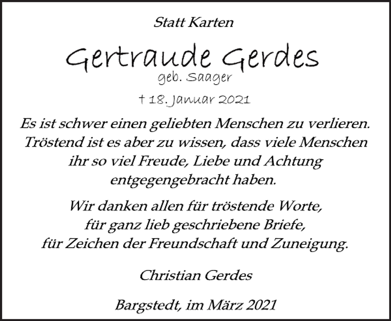 <p>Statt Karten<br />Gertraude Gerdes<br />geb. Saager<br />† 18. Januar 2021<br />Es ist schwer einen geliebten Menschen zu verlieren.<br />Tröstend ist es aber zu wissen, dass viele Menschen<br />ihr so viel Freude, Liebe und Achtung<br />entgegengebracht haben.<br />Wir danken allen für tröstende Worte,<br />für ganz lieb geschriebene Briefe,<br />für Zeichen der Freundschaft und Zuneigung.<br />Christian Gerdes<br />Bargstedt, im März 2021</p>