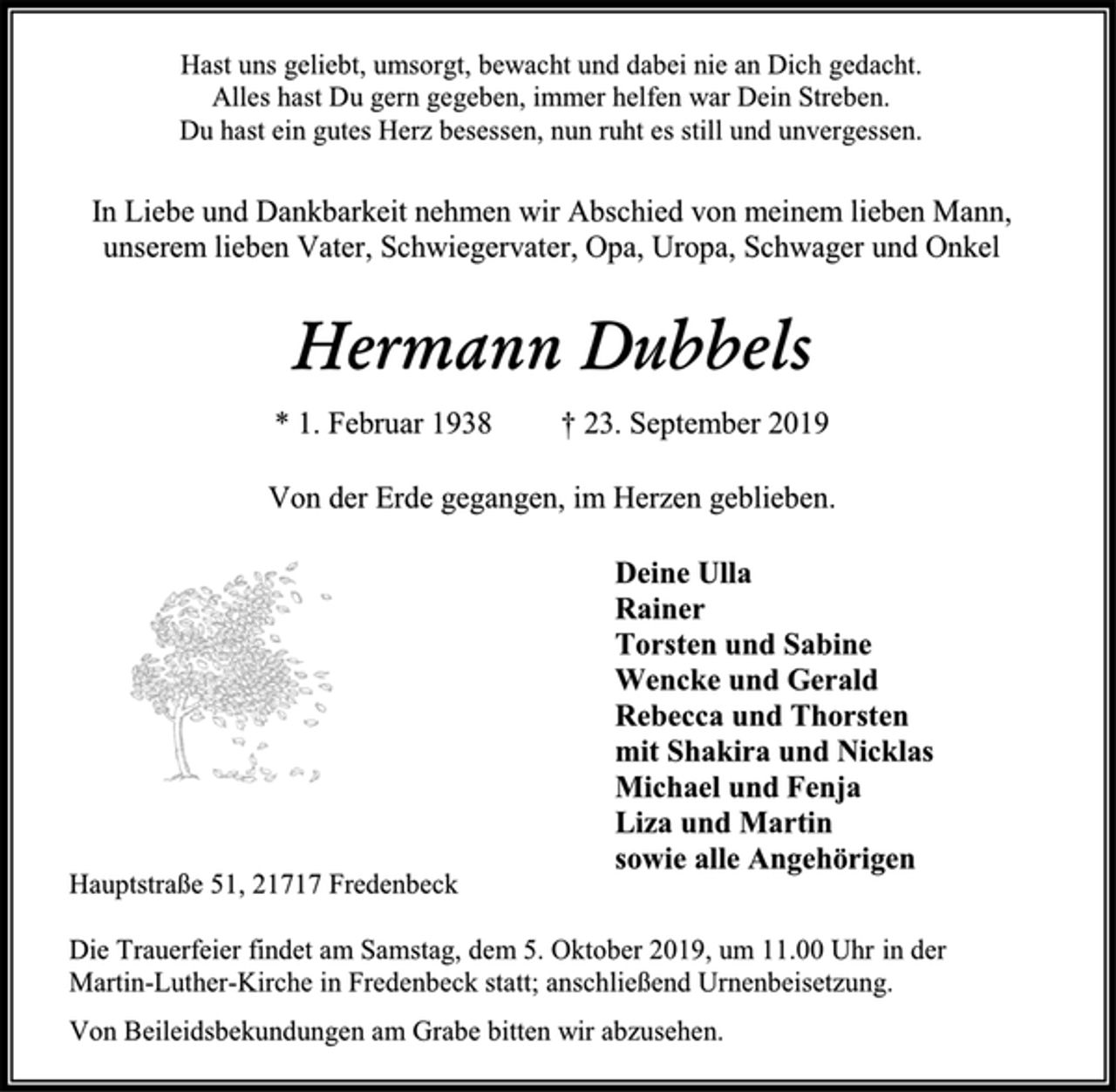 <p>Hast uns geliebt, umsorgt, bewacht und dabei nie an Dich gedacht. Alles hast Du gern gegeben, immer helfen war Dein Streben. Du hast ein gutes Herz besessen, nun ruht es still und unvergessen.<br />In Liebe und Dankbarkeit nehmen wir Abschied von meinem lieben Mann, unserem lieben Vater, Schwiegervater, Opa, Uropa, Schwager und Onkel<br />Hermann Dubbels<br />* 1. Februar 1938 † 23. September 2019<br />Von der Erde gegangen, im Herzen geblieben.<br />Deine Ulla<br />Rainer<br />Torsten und Sabine<br />Wencke und Gerald<br />Rebecca und Thorsten<br />mit Shakira und Nicklas<br />Michael und Fenja<br />Liza und Martin<br />sowie alle Angehörigen<br />Hauptstraße 51, 21717 Fredenbeck<br />Die Trauerfeier findet am Samstag, dem 5. Oktober 2019, um 11.00 Uhr in der Martin-Luther-Kirche in Fredenbeck statt; anschließend Urnenbeisetzung.<br />Von Beileidsbekundungen am Grabe bitten wir abzusehen.</p>