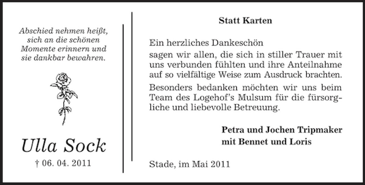 <p>Statt Karten<br />Abschied nehmen heißt, sich an die schönen Momente erinnern und sie dankbar bewahren.</p><p>Ein herzliches Dankeschön sagen wir allen, die sich in stiller Trauer mit uns verbunden fühlten und ihre Anteilnahme auf so vielfältige Weise zum Ausdruck brachten. Besonders bedanken möchten wir uns beim Team des Logehof’s Mulsum für die fürsorgliche und liebevolle Betreuung. Petra und Jochen Tripmaker mit Bennet und Loris Stade, im Mai 2011</p><p>Ulla Sock<br />† 06. 04. 2011</p>