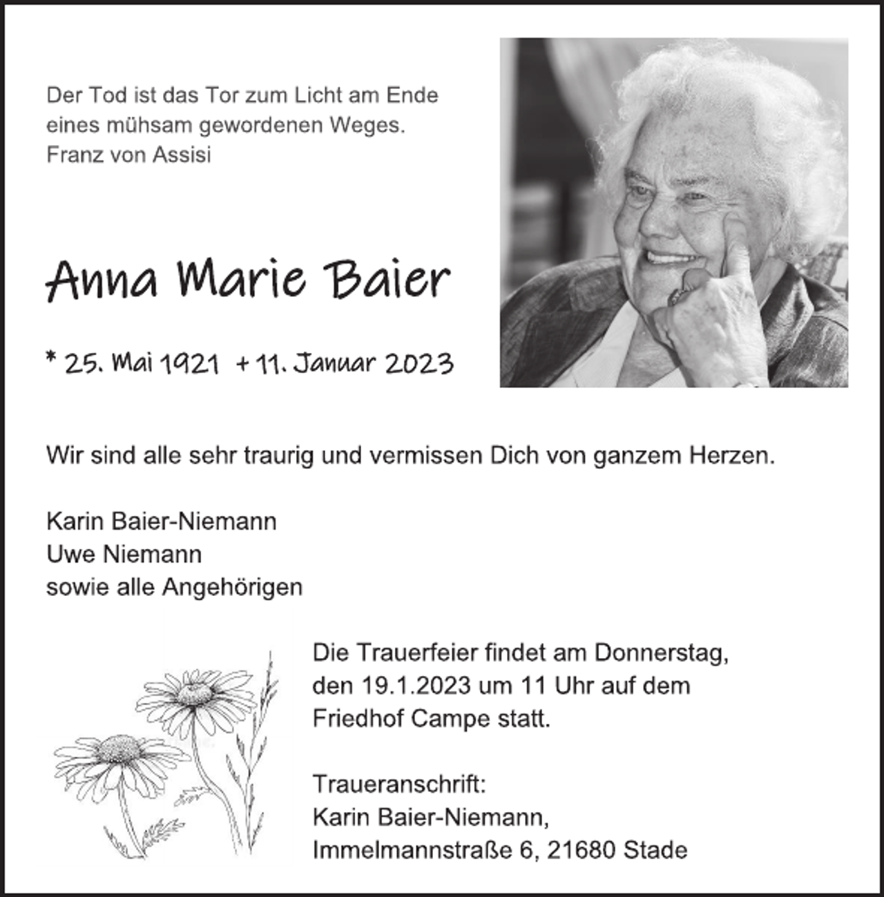 <p>Der Tod ist das Tor zum Licht am Ende eines mühsam gewordenen Weges. Franz von Assisi<br />Anna Maria Baier<br />* 25. Mai 1921 + 11. Januar 2023<br />Wir sind alle sehr traurig und vermissen Dich von ganzem Herzen.<br />Karin Baier-Niemann<br />Uwe Niemann<br />sowie alle Angehörigen<br />Die Trauerfeier findet am Donnerstag,<br />den 19.1.2023 um 11 Uhr auf dem<br />Friedhof Campe statt.<br />Traueranschrift: Karin Baier-Niemann,<br />Immelmannstraße 6, 21680 Stade</p>