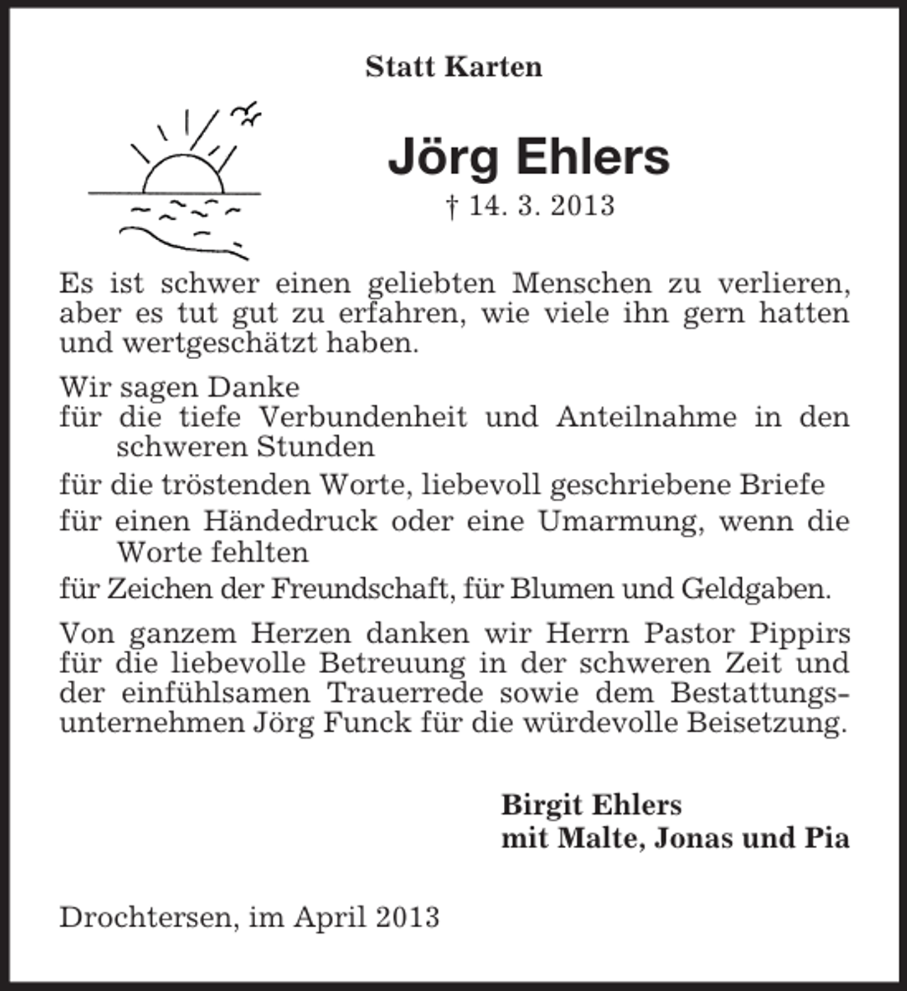 <p>Statt Karten<br />Jörg Ehlers<br />† 14. 3. 2013<br />Es ist schwer einen geliebten Menschen zu verlieren, aber es tut gut zu erfahren, wie viele ihn gern hatten und wertgeschätzt haben.<br />Wir sagen Danke<br />für die tiefe Verbundenheit und Anteilnahme in den schweren Stunden<br />für die tröstenden Worte, liebevoll geschriebene Briefe<br />für einen Händedruck oder eine Umarmung, wenn die Worte fehlten<br />für Zeichen der Freundschaft, für Blumen und Geldgaben.<br />Von ganzem Herzen danken wir Herrn Pastor Pippirs für die liebevolle Betreuung in der schweren Zeit und der einfühlsamen Trauerrede sowie dem Bestattungsunternehmen Jörg Funck für die würdevolle Beisetzung.<br />Birgit Ehlers<br />mit Malte, Jonas und Pia<br />Drochtersen, im April 2013</p>