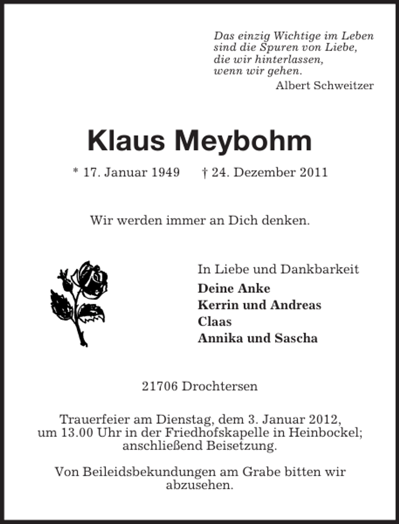 <p>Das einzig Wichtige im Leben<br />sind die Spuren von Liebe,<br />die wir hinterlassen,<br />wenn wir gehen.<br />Albert Schweitzer<br />Klaus Meybohm<br />* 17. Januar 1949 † 24. Dezember 2011<br />Wir werden immer an Dich denken.<br />In Liebe und Dankbarkeit<br />Deine Anke<br />Kerrin und Andreas<br />Claas<br />Annika und Sascha<br />21706 Drochtersen</p><p>Trauerfeier am Dienstag, dem 3. Januar 2012,<br />um 13.00 Uhr in der Friedhofskapelle in Heinbockel; anschließend Beisetzung.<br />Von Beileidsbekundungen am Grabe bitten wir<br />abzusehen.</p>