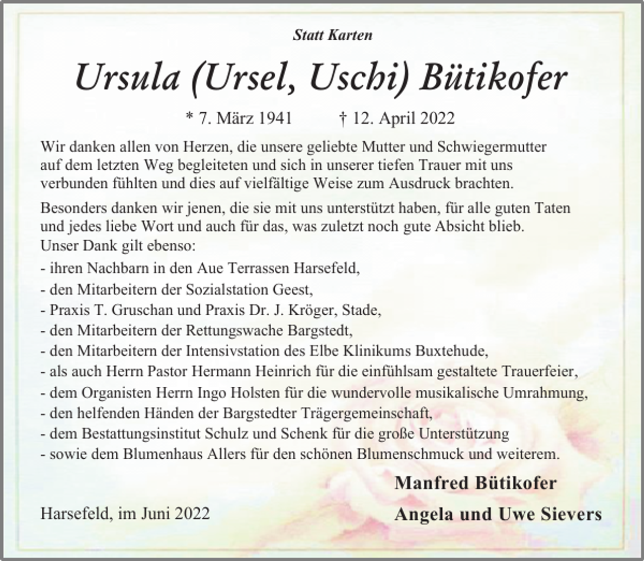<p>Statt Karten<br />Manfred Bütikofer<br />Angela und Uwe Sievers<br />Ursula (Ursel, Uschi) Bütikofer<br />* 7. März 1941 † 12. April 2022<br />Harsefeld, im Juni 2022<br />Wir danken allen von Herzen, die unsere geliebte Mutter und Schwiegermutter auf dem letzten Weg begleiteten und sich in unserer tiefen Trauer mit uns verbunden fühlten und dies auf vielfältige Weise zum Ausdruck brachten.<br />Besonders danken wir jenen, die sie mit uns unterstützt haben, für alle guten Taten und jedes liebe Wort und auch für das, was zuletzt noch gute Absicht blieb.<br />Unser Dank gilt ebenso:<br />- ihren Nachbarn in den Aue Terrassen Harsefeld,<br />- den Mitarbeitern der Sozialstation Geest,<br />- Praxis T. Gruschan und Praxis Dr. J. Kröger, Stade,<br />- den Mitarbeitern der Rettungswache Bargstedt,<br />- den Mitarbeitern der Intensivstation des Elbe Klinikums Buxtehude,<br />- als auch Herrn Pastor Hermann Heinrich für die einfühlsam gestaltete Trauerfeier,<br />- dem Organisten Herrn Ingo Holsten für die wundervolle musikalische Umrahmung,<br />- den helfenden Händen der Bargstedter Trägergemeinschaft,<br />- dem Bestattungsinstitut Schulz und Schenk für die große Unterstützung<br />- sowie dem Blumenhaus Allers für den schönen Blumenschmuck und weiterem.</p>