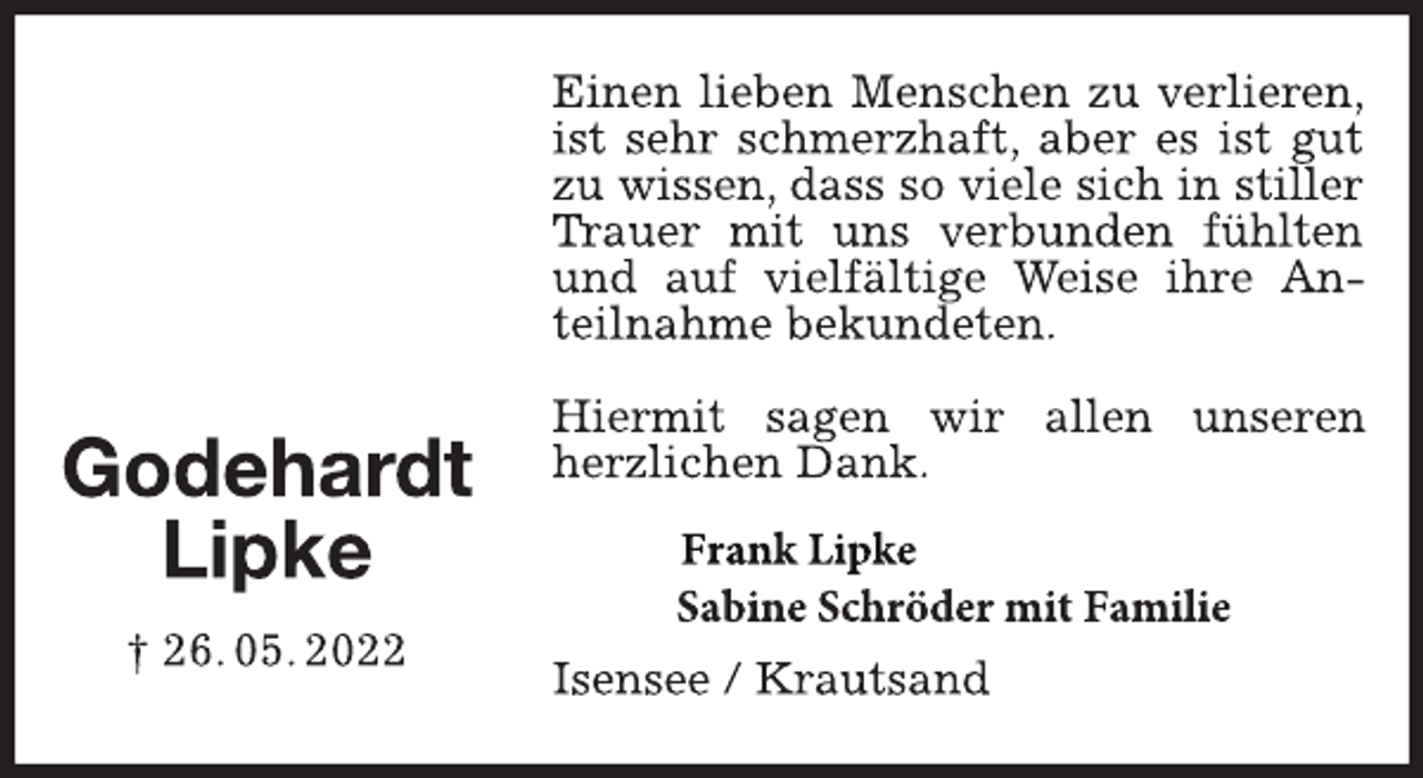 <p>Einen lieben Menschen zu verlieren, ist sehr schmerzhaft, aber es ist gut zu wissen, dass so viele sich in stiller Trauer mit uns verbunden fühlten und auf vielfältige Weise ihre Anteilnahme bekundeten.<br />Hiermit sagen wir allen unseren herzlichen Dank.<br />Frank Lipke<br />Sabine Schröder mit Familie<br />Isensee / Krautsand<br />Godehardt<br />Lipke<br />† 26. 05. 2022</p>