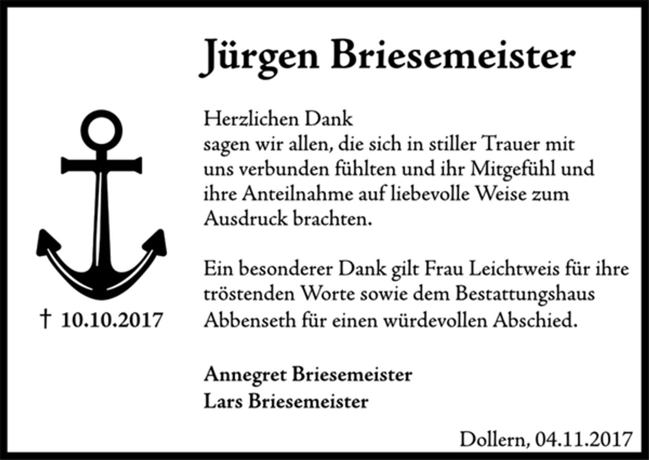 <p>Jürgen Briesemeister<br />† 10.10.2017<br />Herzlichen Dank<br />sagen wir allen, die sich in stiller Trauer mit uns verbunden fühlten und ihr Mitgefühl und ihre Anteilnahme auf liebevolle Weise zum Ausdruck brachten.<br />Ein besonderer Dank gilt Frau Leichtweis für ihre tröstenden Worte sowie dem Bestattungshaus Abbenseth für einen würdevollen Abschied.<br />Annegret Briesemeister<br />Lars Briesemeister<br />Dollern, 04.11.2017</p>