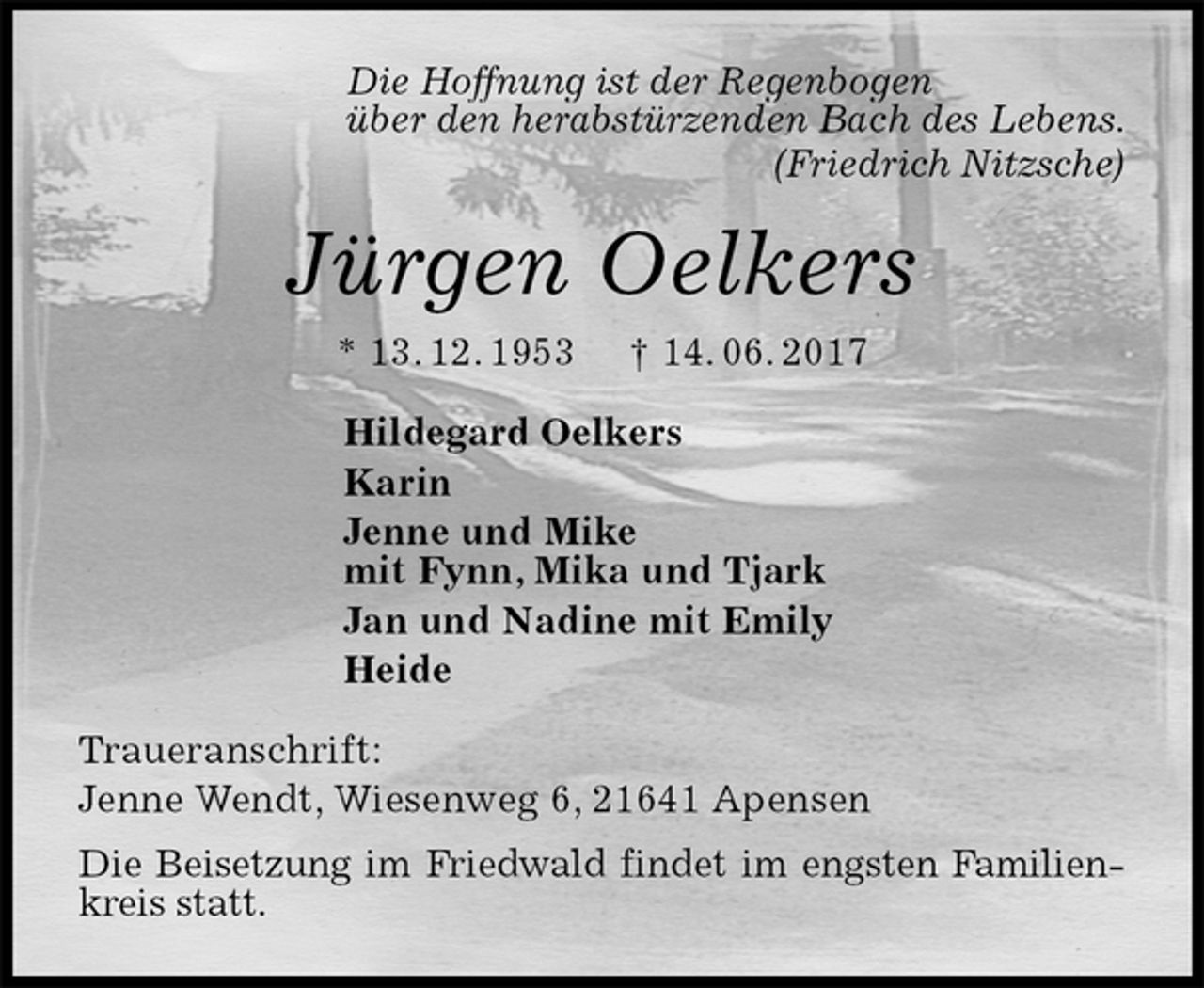 <p>Die Hoffnung ist der Regenbogen<br />über den herabstürzenden Bach des Lebens.<br />(Friedrich Nitzsche)<br />Jürgen Oelkers<br />* 13. 12. 1953 † 14. 06. 2017<br />Hildegard Oelkers<br />Karin<br />Jenne und Mike<br />mit Fynn, Mika und Tjark<br />Jan und Nadine mit Emily<br />Heide<br />Traueranschrift:<br />Jenne Wendt, Wiesenweg 6, 21641 Apensen<br />Die Beisetzung im Friedwald findet im engsten Familienkreis statt.</p>