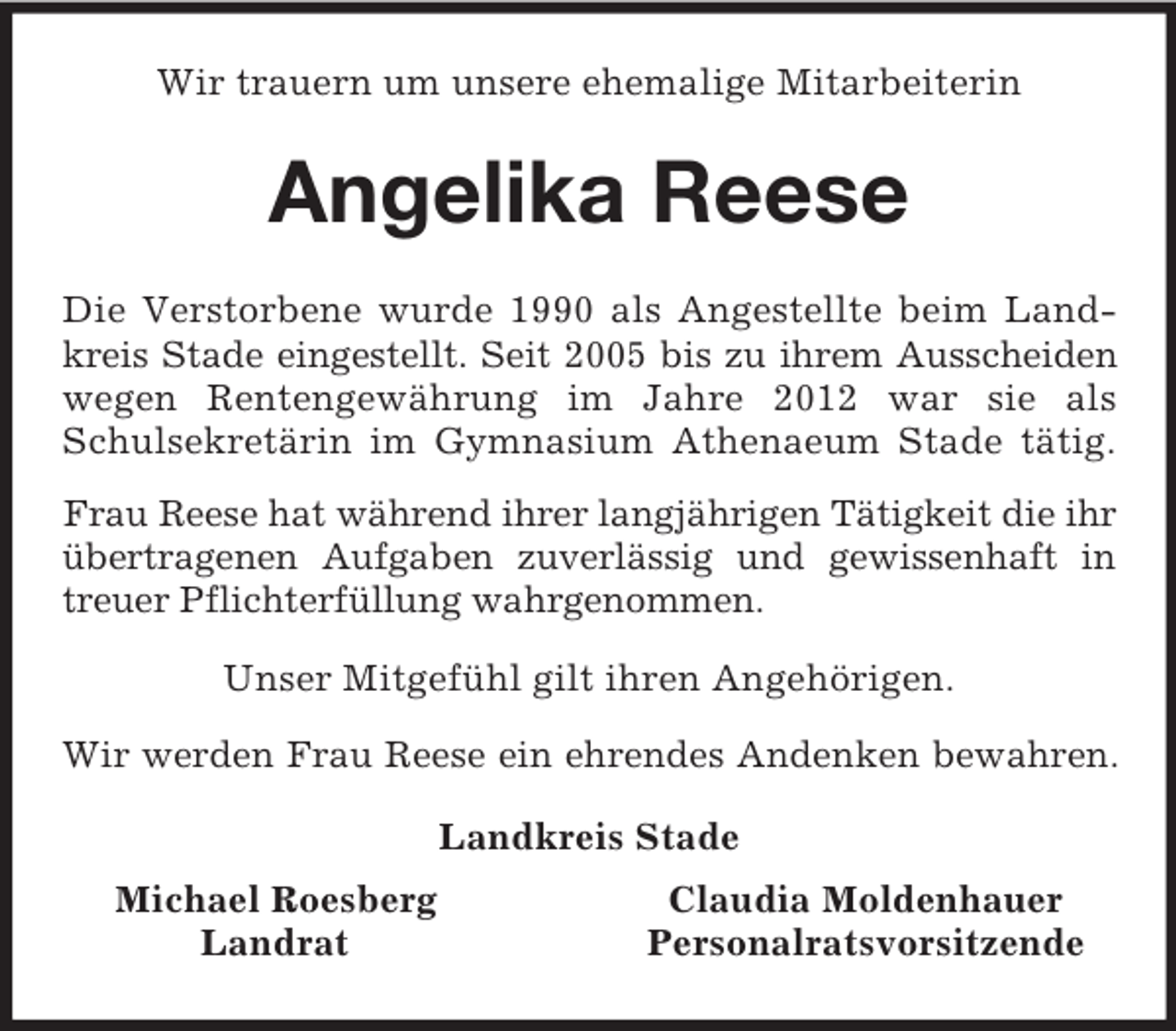 <p>Wir trauern um unsere ehemalige Mitarbeiterin<br />Angelika Reese<br />Die Verstorbene wurde 1990 als Angestellte beim Land-<br />kreis Stade eingestellt. Seit 2005 bis zu ihrem Ausscheiden<br />wegen Rentengewährung im Jahre 2012 war sie als<br />Schulsekretärin im Gymnasium Athenaeum Stade tätig.<br />Frau Reese hat während ihrer langjährigen Tätigkeit die ihr übertragenen Aufgaben zuverlässig und gewissenhaft in<br />treuer Pflichterfüllung wahrgenommen.</p><p>Unser Mitgefühl gilt ihren Angehörigen.</p><p>Wir werden Frau Reese ein ehrendes Andenken bewahren.<br />Landkreis Stade<br />Michael Roesberg Claudia Moldenhauer<br />Landrat Personalratsvorsitzende</p>