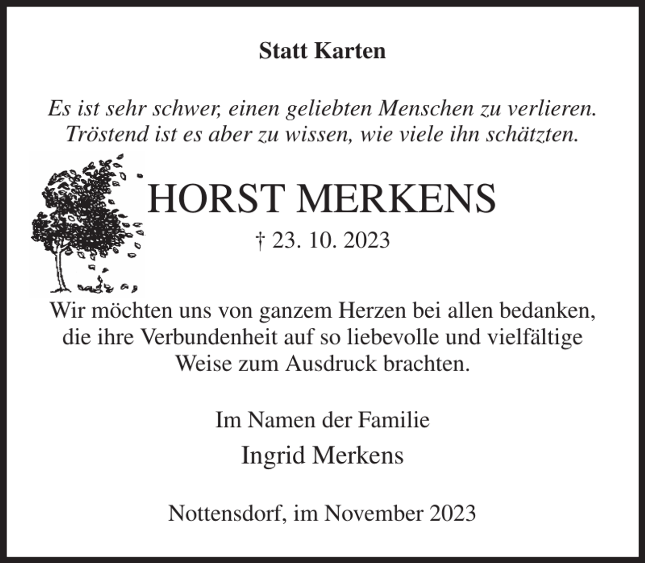 <p>Statt Karten<br />Es ist sehr schwer, einen geliebten Menschen zu verlieren.<br />Tröstend ist es aber zu wissen, wie viele ihn schätzten.<br />HORST MERKENS<br />† 23. 10. 2023<br />Wir möchten uns von ganzem Herzen bei allen bedanken,<br />die ihre Verbundenheit auf so liebevolle und vielfältige Weise zum Ausdruck brachten.<br />Im Namen der Familie<br />Ingrid Merkens<br />Nottensdorf, im November 2023</p>