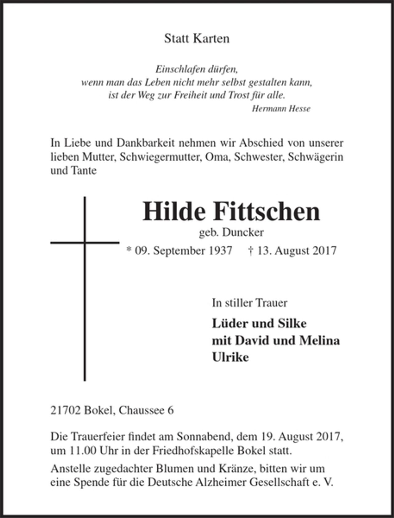 <p>Statt Karten</p>
<p>Einschlafen dürfen,<br />wenn man das Leben nicht mehr selbst gestalten kann,<br />ist der Weg zur Freiheit und Trost für alle.<br />Hermann Hesse</p>
<p>In Liebe und Dankbarkeit nehmen wir Abschied von unserer lieben Mutter, Schwiegermutter, Oma, Schwester, Schwägerin und Tante</p>
<p>Hilde Fittschen<br />geb. Duncker<br />* 9. September 1937 + 13. August 2017</p>
<p>In stiller Trauer<br />Lüder und Silke<br />mit David und Melina<br />Ulrike</p>
<p>21702 Bokel, Chaussee 6</p>
<p>Die Trauerfeier findet am Sonnabend, dem 19. August 2017, um 11.00 Uhr in der Friedhofskapelle Bokel statt.<br />Anstelle zugedachter Blumen und Kränze, bitten wir um eine Spende für die Deutsche Alzheimer Gesellschaft e. V..</p>