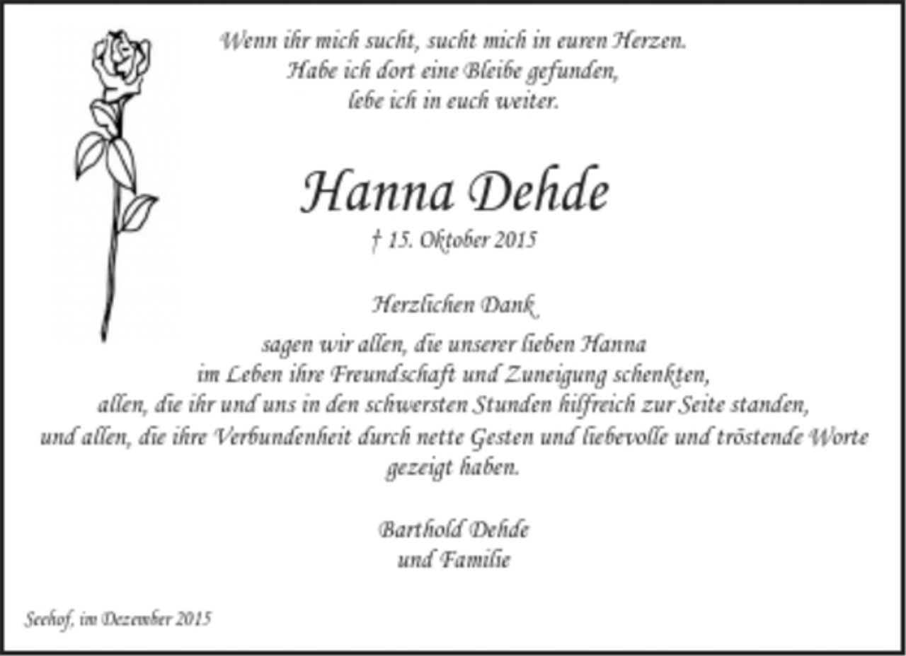 <p>Wenn ihr mich sucht, sucht mich in euren Herzen.</p><p>Habe ich dort eine Bleibe gefunden,<br />lebe ich in euch weiter.</p><p>Hanna Dehde</p><p>† 15. Oktober 2015<br />Herzlichen Dank</p><p>sagen wir allen, die unserer lieben Hanna<br />im Leben ihre Freundschaft und Zuneigung schenkten,<br />allen, die ihr und uns in den schwersten Stunden hilfreich zur Seite standen,<br />und allen, die ihre Verbundenheit durch nette Gesten und liebevolle und tröstende Worte<br />gezeigt haben.</p><p>Barthold Dehde<br />und Familie</p><p>Seehof, im Dezember 2015</p>