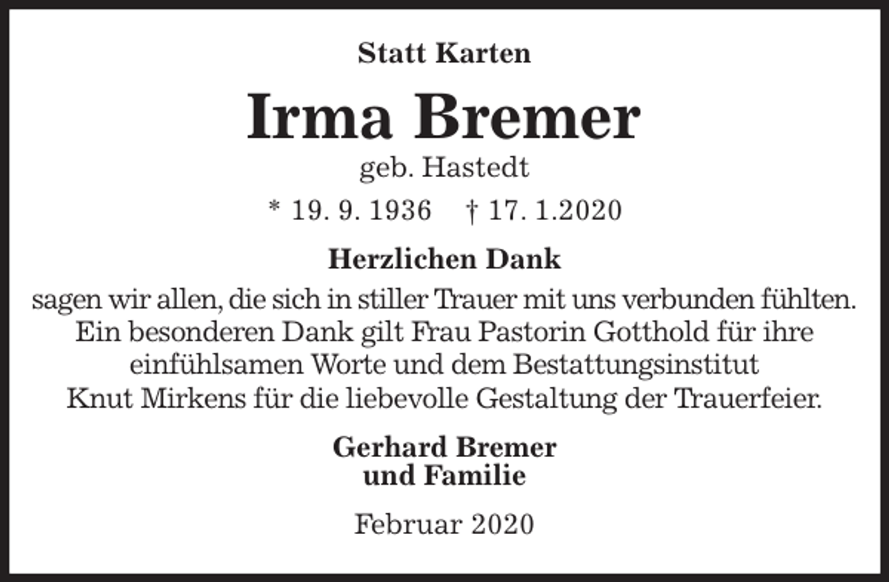 <p>Statt Karten<br />Irma Bremer<br />geb. Hastedt<br />* 19. 9. 1936 † 17. 1.2020<br />Herzlichen Dank<br />sagen wir allen, die sich in stiller Trauer mit uns verbunden fühlten.<br />Ein besonderen Dank gilt Frau Pastorin Gotthold für ihre<br />einfühlsamen Worte und dem Bestattungsinstitut<br />Knut Mirkens für die liebevolle Gestaltung der Trauerfeier.<br />Gerhard Bremer<br />und Familie<br />Februar 2020</p>