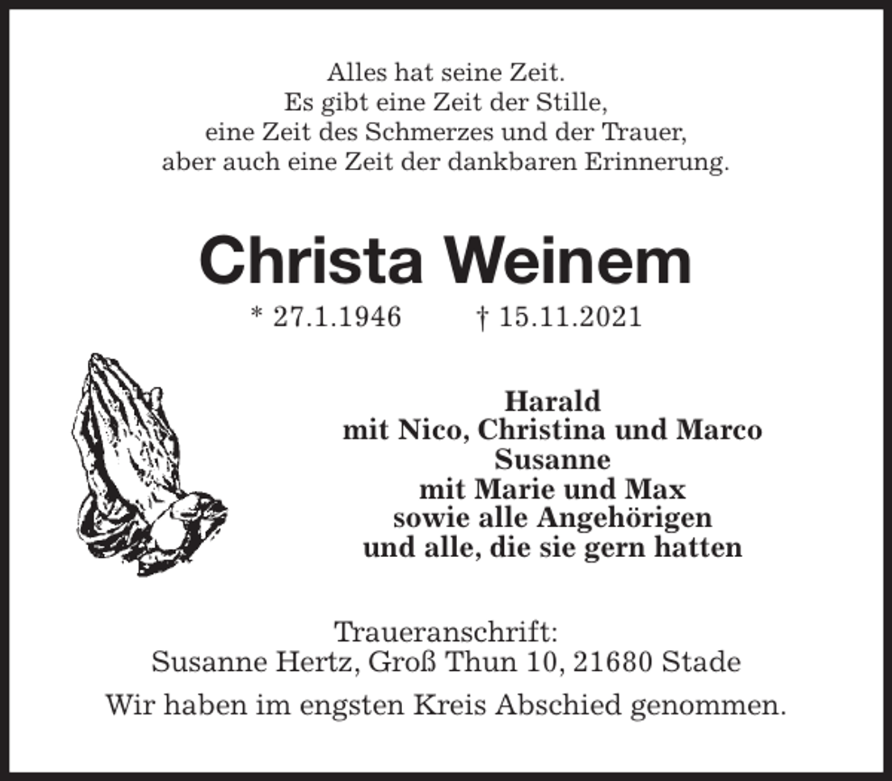 <p>Alles hat seine Zeit.<br />Es gibt eine Zeit der Stille,<br />eine Zeit des Schmerzes und der Trauer,<br />aber auch eine Zeit der dankbaren Erinnerung.<br />Christa Weinem<br />* 27.1.1946 † 15.11.2021<br />Harald<br />mit Nico, Christina und Marco<br />Susanne<br />mit Marie und Max<br />sowie alle Angehörigen<br />und alle, die sie gern hatten<br />Traueranschrift:<br />Susanne Hertz, Groß Thun 10, 21680 Stade<br />Wir haben im engsten Kreis Abschied genommen.</p>