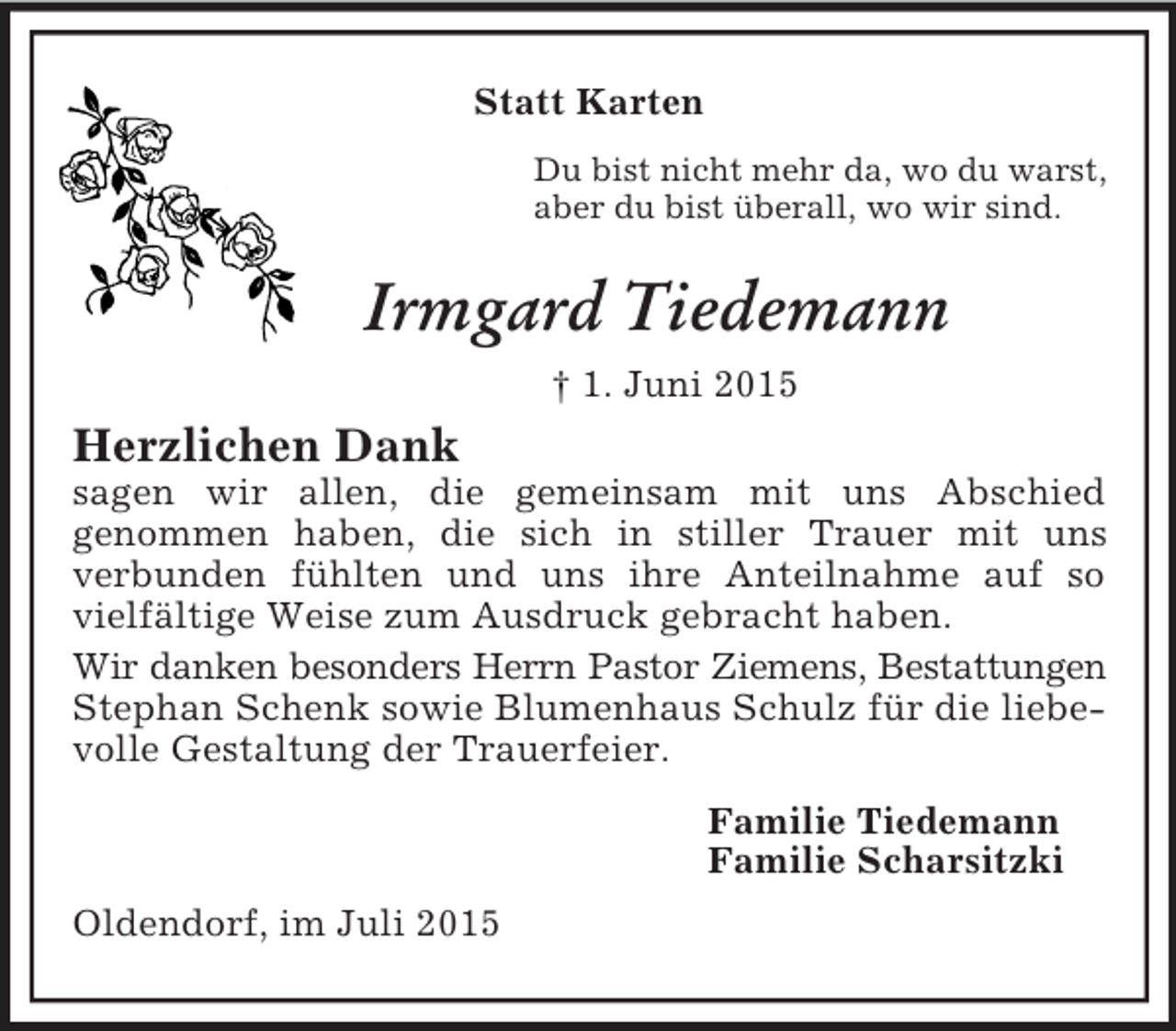 <p>Statt Karten<br />Du bist nicht mehr da, wo du warst,<br />aber du bist überall, wo wir sind.<br />Irmgard Tiedemann<br />† 1. Juni 2015<br />Herzlichen Dank<br />sagen wir allen, die gemeinsam mit uns Abschied<br />genommen haben, die sich in stiller Trauer mit uns<br />verbunden fühlten und uns ihre Anteilnahme auf so vielfältige Weise zum Ausdruck gebracht haben.<br />Wir danken besonders Herrn Pastor Ziemens, Bestattungen<br />Stephan Schenk sowie Blumenhaus Schulz für die liebevolle Gestaltung der Trauerfeier.<br />Familie Tiedemann<br />Familie Scharsitzki<br />Oldendorf, im Juli 2015</p>