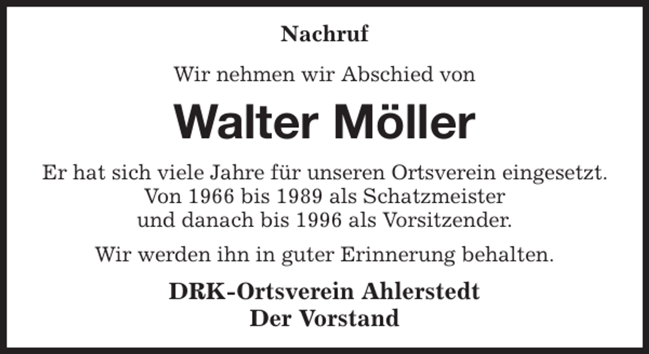 <p>Nachruf<br />Wir nehmen wir Abschied von<br />Walter Möller<br />Er hat sich viele Jahre für unseren Ortsverein eingesetzt. Von 1966 bis 1989 als Schatzmeister<br />und danach bis 1996 als Vorsitzender.<br />Wir werden ihn in guter Erinnerung behalten.<br />DRK-Ortsverein Ahlerstedt<br />Der Vorstand</p>