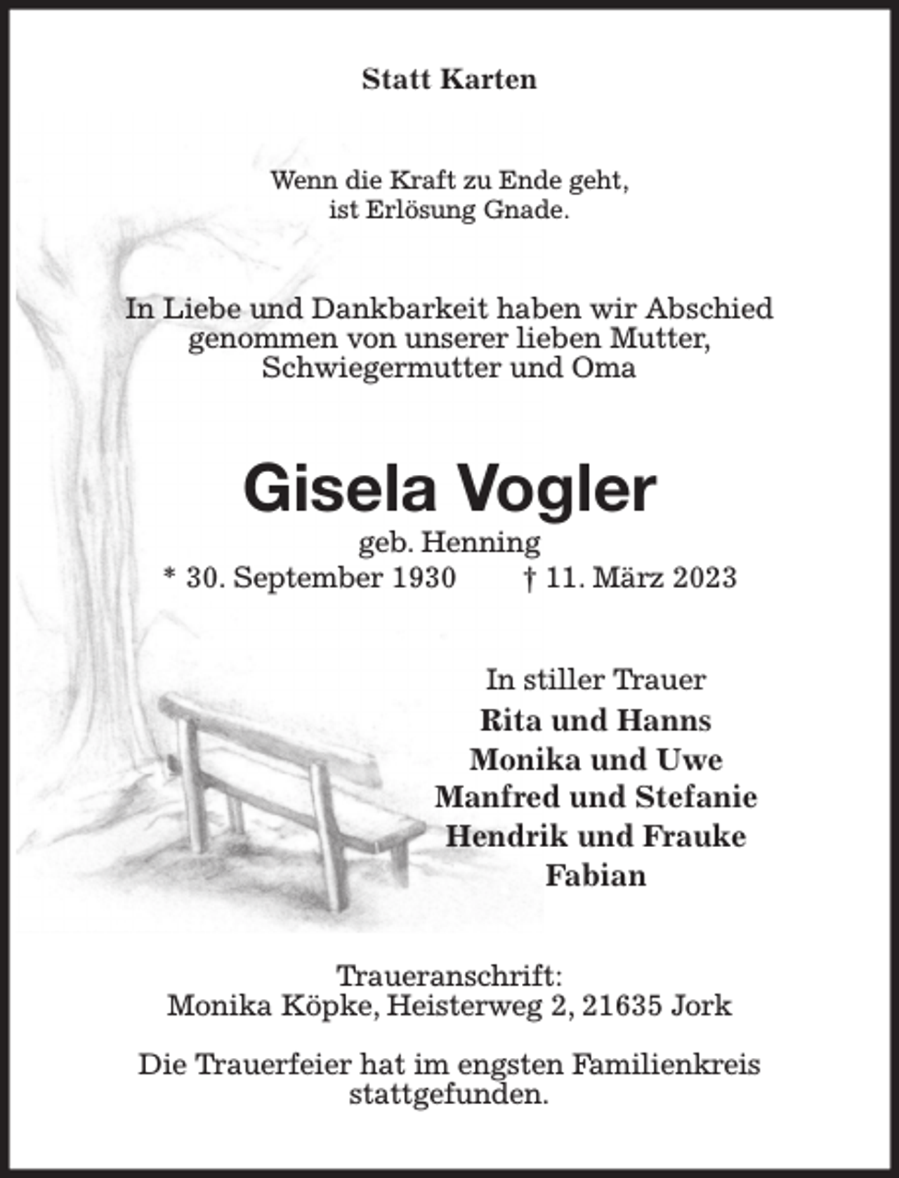 <p>Statt Karten<br />Wenn die Kraft zu Ende geht,<br />ist Erlösung Gnade.<br />In Liebe und Dankbarkeit haben wir Abschied<br />genommen von unserer lieben Mutter,<br />Schwiegermutter und Oma<br />Gisela Vogler<br />geb. Henning<br />* 30. September 1930 † 11. März 2023<br />In stiller Trauer<br />Rita und Hanns<br />Monika und Uwe<br />Manfred und Stefanie<br />Hendrik und Frauke<br />Fabian<br />Traueranschrift:<br />Monika Köpke, Heisterweg 2, 21635 Jork</p><p>Die Trauerfeier hat im engsten Familienkreis<br />stattgefunden.</p>