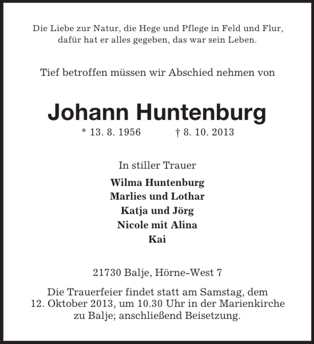 <p>Die Liebe zur Natur, die Hege und Pflege in Feld und Flur,<br />dafür hat er alles gegeben, das war sein Leben.</p><p>Tief betroffen müssen wir Abschied nehmen von</p><p>Johann Huntenburg<br />* 13. 8. 1956</p><p>† 8. 10. 2013</p><p>In stiller Trauer<br />Wilma Huntenburg<br />Marlies und Lothar<br />Katja und Jörg<br />Nicole mit Alina<br />Kai<br />21730 Balje, Hörne-West 7<br />Die Trauerfeier findet statt am Samstag, dem<br />12. Oktober 2013, um 10.30 Uhr in der Marienkirche<br />zu Balje; anschließend Beisetzung.</p>