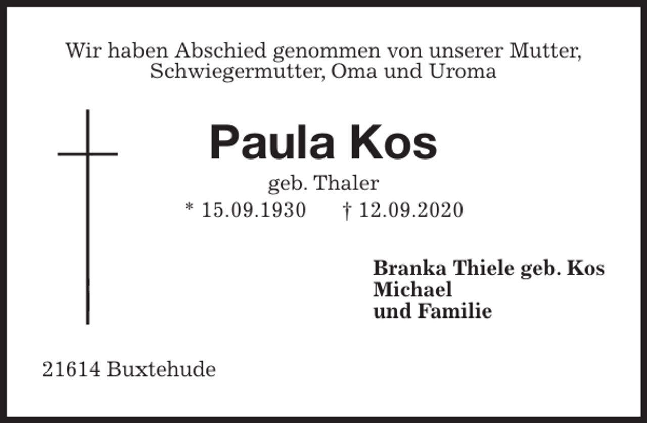 <p>Wir haben Abschied genommen von unserer Mutter,<br />Schwiegermutter, Oma und Uroma<br />Paula Kos<br />geb. Thaler<br />* 15.09.1930 † 12.09.2020<br />Branka Thiele geb. Kos<br />Michael<br />und Familie<br />21614 Buxtehude</p>