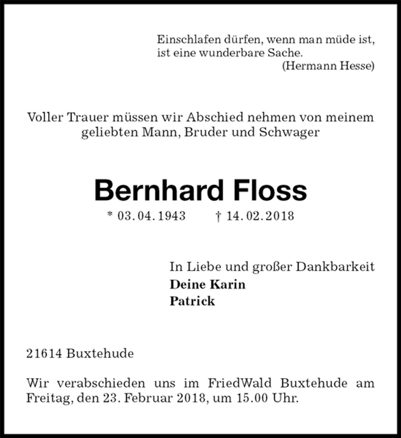 <p>Einschlafen dürfen, wenn man müde ist,<br />ist eine wunderbare Sache.<br />(Hermann Hesse)<br />Voller Trauer müssen wir Abschied nehmen von meinem geliebten Mann, Bruder und Schwager<br />Bernhard Floss<br />* 03. 04. 1943 † 14. 02. 2018<br />In Liebe und großer Dankbarkeit<br />Deine Karin<br />Patrick<br />21614 Buxtehude</p><p>Wir verabschieden uns im FriedWald Buxtehude am Freitag, den 23. Februar 2018, um 15.00 Uhr.</p>