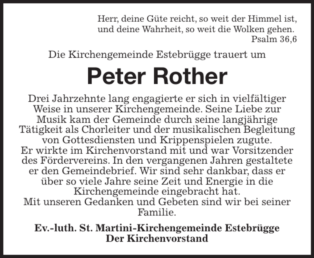 <p>Herr, deine Güte reicht, so weit der Himmel ist,<br />und deine Wahrheit, so weit die Wolken gehen.<br />Psalm 36,6<br />Die Kirchengemeinde Estebrügge trauert um<br />Peter Rother<br />Drei Jahrzehnte lang engagierte er sich in vielfältiger Weise in unserer Kirchengemeinde. Seine Liebe zur<br />Musik kam der Gemeinde durch seine langjährige<br />Tätigkeit als Chorleiter und der musikalischen Begleitung<br />von Gottesdiensten und Krippenspielen zugute.<br />Er wirkte im Kirchenvorstand mit und war Vorsitzender des Fördervereins. In den vergangenen Jahren gestaltete er den Gemeindebrief. Wir sind sehr dankbar, dass er über so viele Jahre seine Zeit und Energie in die<br />Kirchengemeinde eingebracht hat.<br />Mit unseren Gedanken und Gebeten sind wir bei seiner Familie.<br />Ev.-luth. St. Martini-Kirchengemeinde Estebrügge<br />Der Kirchenvorstand</p>