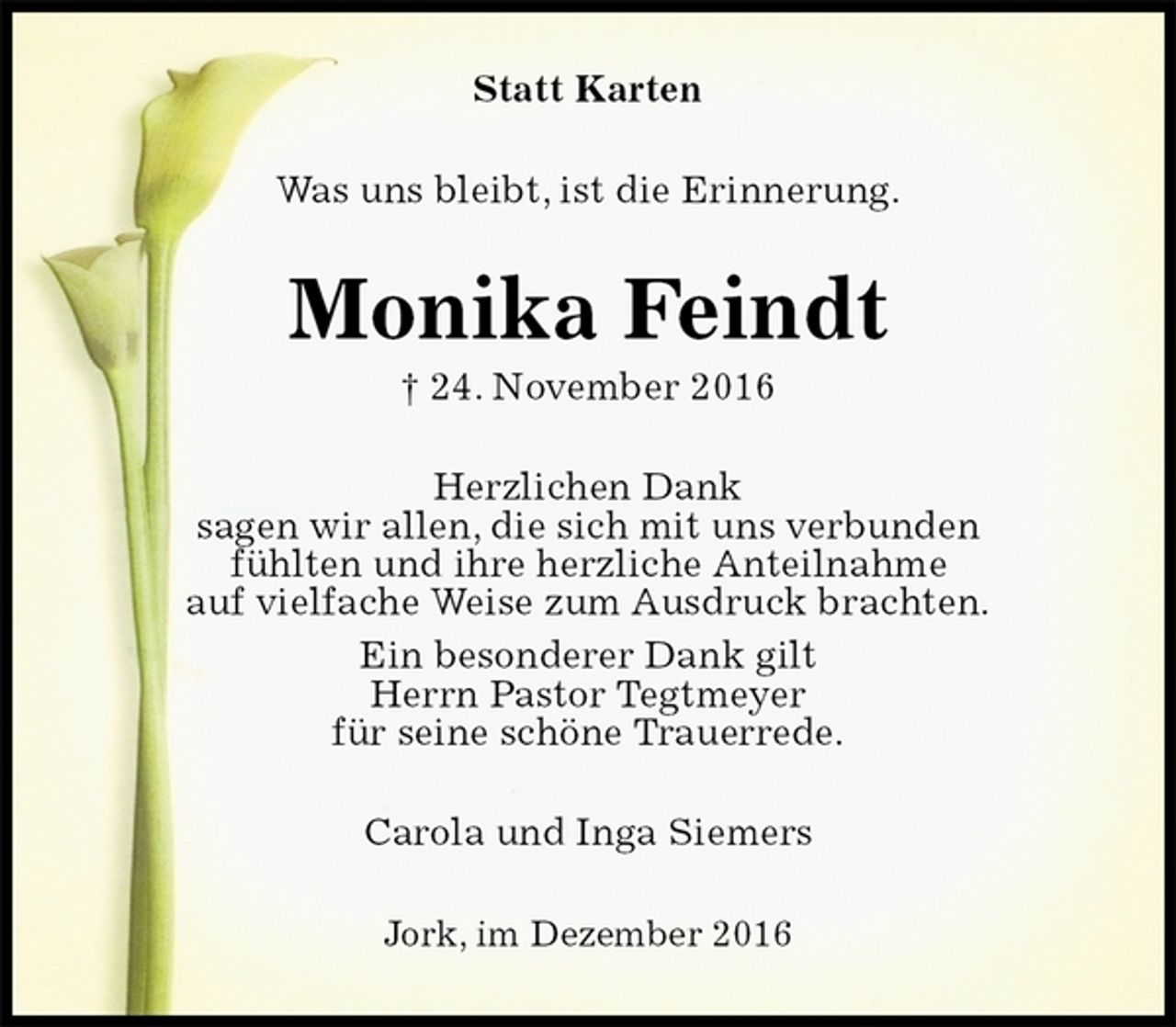 <p>Statt Karten<br />Was uns bleibt, ist die Erinnerung.<br />Monika Feindt<br />† 24. November 2016<br />Herzlichen Dank<br />sagen wir allen, die sich mit uns verbunden<br />fühlten und ihre herzliche Anteilnahme<br />auf vielfache Weise zum Ausdruck brachten.<br />Ein besonderer Dank gilt<br />Herrn Pastor Tegtmeyer<br />für seine schöne Trauerrede.<br />Carola und Inga Siemers<br />Jork, im Dezember 2016</p>