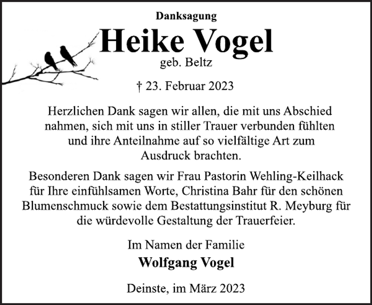 <p>Danksagung<br />Heike Vogel<br />geb. Beltz<br />† 23. Februar 2023<br />Herzlichen Dank sagen wir allen, die mit uns Abschied<br />nahmen, sich mit uns in stiller Trauer verbunden fühlten<br />und ihre Anteilnahme auf so vielfältige Art zum<br />Ausdruck brachten.<br />Besonderen Dank sagen wir Frau Pastorin Wehling-Keilhack<br />für Ihre einfühlsamen Worte, Christina Bahr für den schönen<br />Blumenschmuck sowie dem Bestattungsinstitut R. Meyburg für<br />die würdevolle Gestaltung der Trauerfeier.<br />Im Namen der Familie<br />Wolfgang Vogel<br />Deinste, im März 2023</p>
