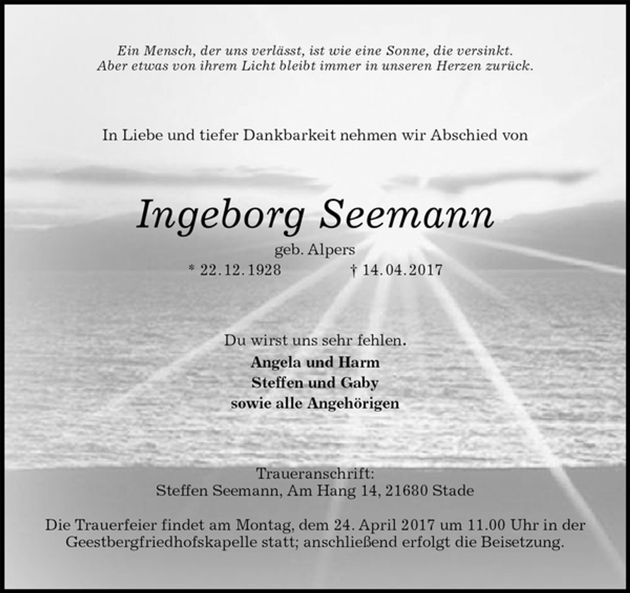 <p>Ein Mensch, der uns verlässt, ist wie eine Sonne, die versinkt.<br />Aber etwas von ihrem Licht bleibt immer in unseren Herzen zurück.<br />In Liebe und tiefer Dankbarkeit nehmen wir Abschied von<br />Ingeborg Seemann<br />geb. Alpers<br />* 22. 12. 1928 † 14. 04. 2017<br />Du wirst uns sehr fehlen.<br />Angela und Harm<br />Steffen und Gaby<br />sowie alle Angehörigen<br />Traueranschrift:<br />Steffen Seemann, Am Hang 14, 21680 Stade</p>
<p>Die Trauerfeier findet am Montag, dem 24. April 2017 um 11.00 Uhr in der Geestbergfriedhofskapelle statt; anschließend erfolgt die Beisetzung.</p>