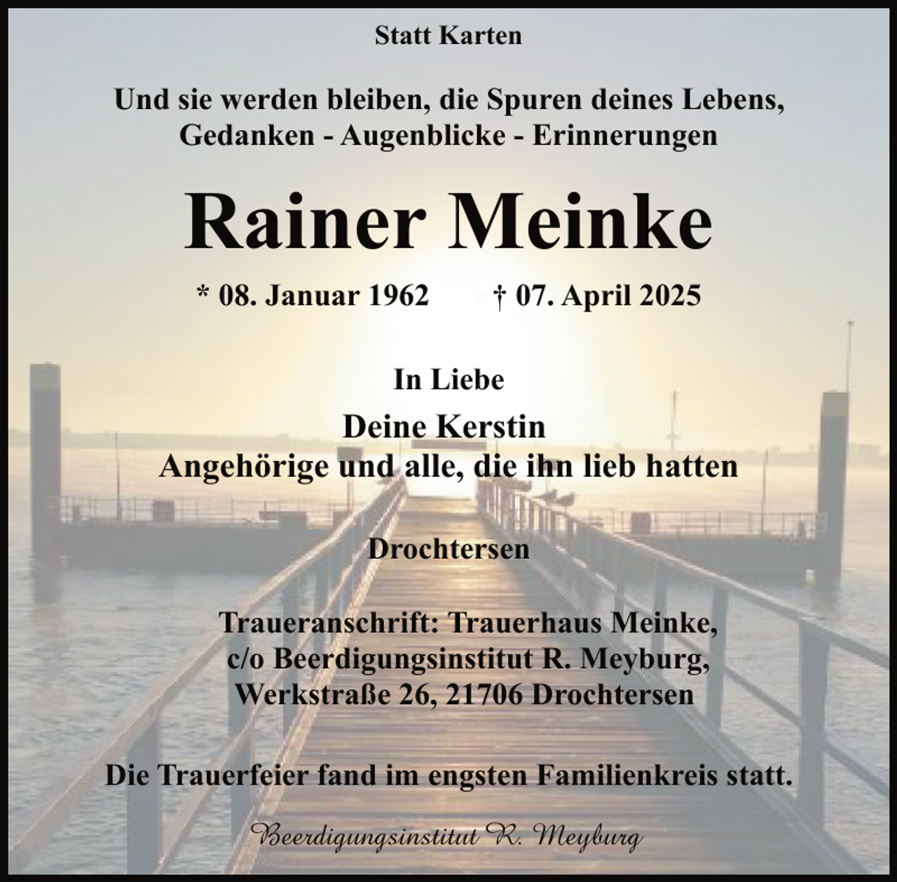 <p>Statt Karten</p><p>Und sie werden bleiben, die Spuren deines Lebens,<br />Gedanken - Augenblicke - Erinnerungen</p><p>Rainer Meinke<br />* 08. Januar 1962</p><p>† 07. April 2025</p><p>In Liebe</p><p>Deine Kerstin<br />Angehörige und alle, die ihn lieb hatten<br />Drochtersen<br />Traueranschrift: Trauerhaus Meinke,<br />c/o Beerdigungsinstitut R. Meyburg,<br />Werkstraße 26, 21706 Drochtersen<br />Die Trauerfeier fand im engsten Familienkreis statt.<br />Beerdigungsinstitut R. Meyburg</p>