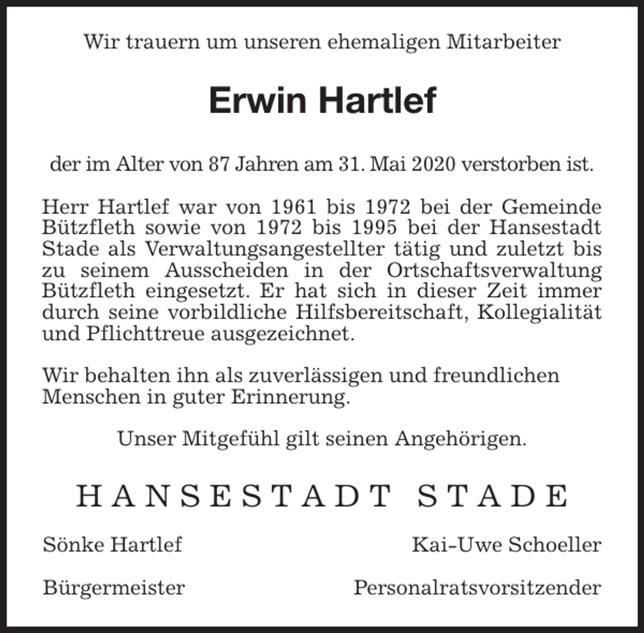 <p>Wir trauern um unseren ehemaligen Mitarbeiter<br />Erwin Hartlef</p>
<p>der im Alter von 87 Jahren am 31. Mai 2020 verstorben ist.<br />Herr Hartlef war von 1961 bis 1972 bei der Gemeinde<br />Bützfleth sowie von 1972 bis 1995 bei der Hansestadt<br />Stade als Verwaltungsangestellter tätig und zuletzt bis<br />zu seinem Ausscheiden in der Ortschaftsverwaltung<br />Bützfleth eingesetzt. Er hat sich in dieser Zeit immer<br />durch seine vorbildliche Hilfsbereitschaft, Kollegialität<br />und Pflichttreue ausgezeichnet.</p>
<p>Wir behalten ihn als zuverlässigen und freundlichen Menschen in guter Erinnerung.<br />Unser Mitgefühl gilt seinen Angehörigen.</p>
<p>H A N S E S T A D T S T A D E</p>
<p>Sönke Hartlef Kai-Uwe Schoeller</p>
<p>Bürgermeister Personalratsvorsitzender</p>