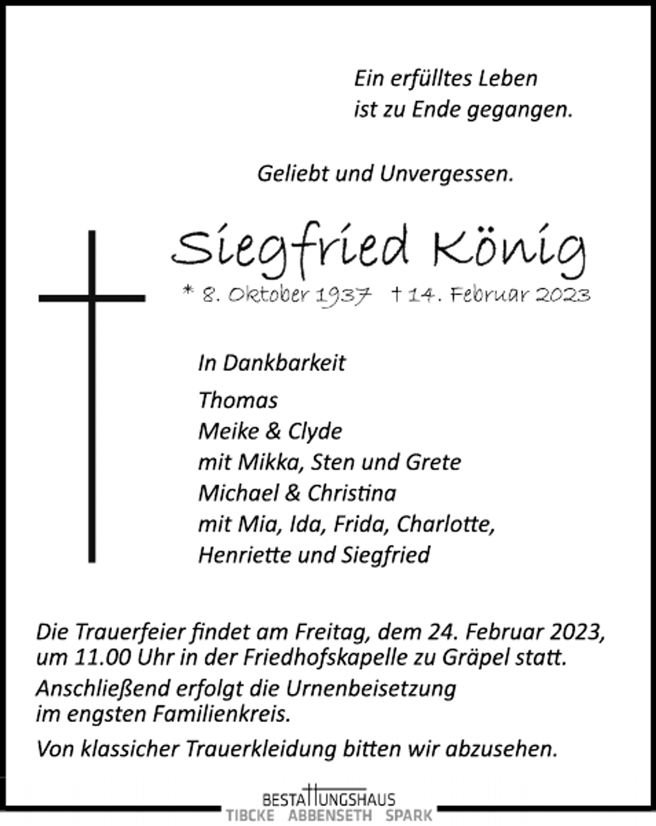<p>Ein erfülltes Leben<br />ist zu Ende gegangen.<br />Geliebt und Unvergessen.<br />Siegfried König<br />* 8. Oktober 1937 † 14. Februar 2023<br />In Dankbarkeit<br />Thomas<br />Meike &amp; Clyde<br />mit Mikka, Sten und Grete<br />Michael &amp; Christina<br />mit Mia, Ida, Frida, Charlotte,<br />Henriette und Siegfried<br />Die Trauerfeier findet am Freitag, dem 24. Februar 2023,<br />um 11.00 Uhr in der Friedhofskapelle zu Gräpel statt.<br />Von klassicher Trauerkleidung bitten wir abzusehen.<br />Anschließend erfolgt die Urnenbeisetzung<br />im engsten Familienkreis.</p>