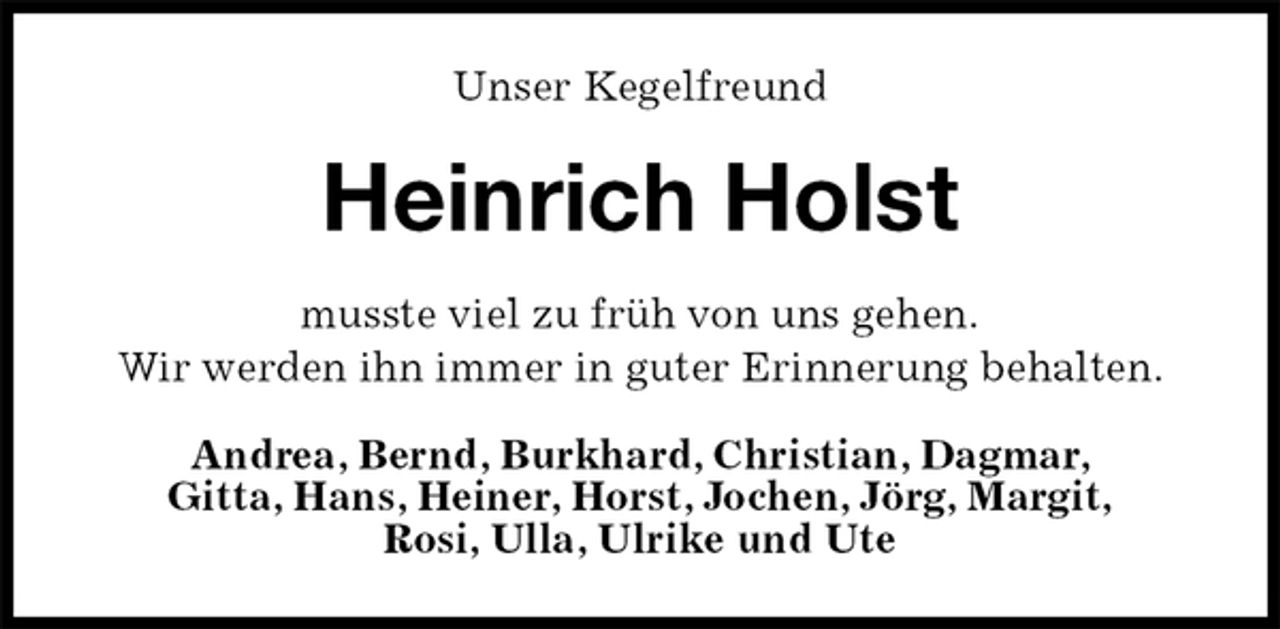 <p>Unser Kegelfreund<br />Heinrich Holst<br />musste viel zu früh von uns gehen.<br />Wir werden ihn immer in guter Erinnerung behalten.<br />Andrea, Bernd, Burkhard, Christian, Dagmar,<br />Gitta, Hans, Heiner, Horst, Jochen, Jörg, Margit,<br />Rosi, Ulla, Ulrike und Ute</p>