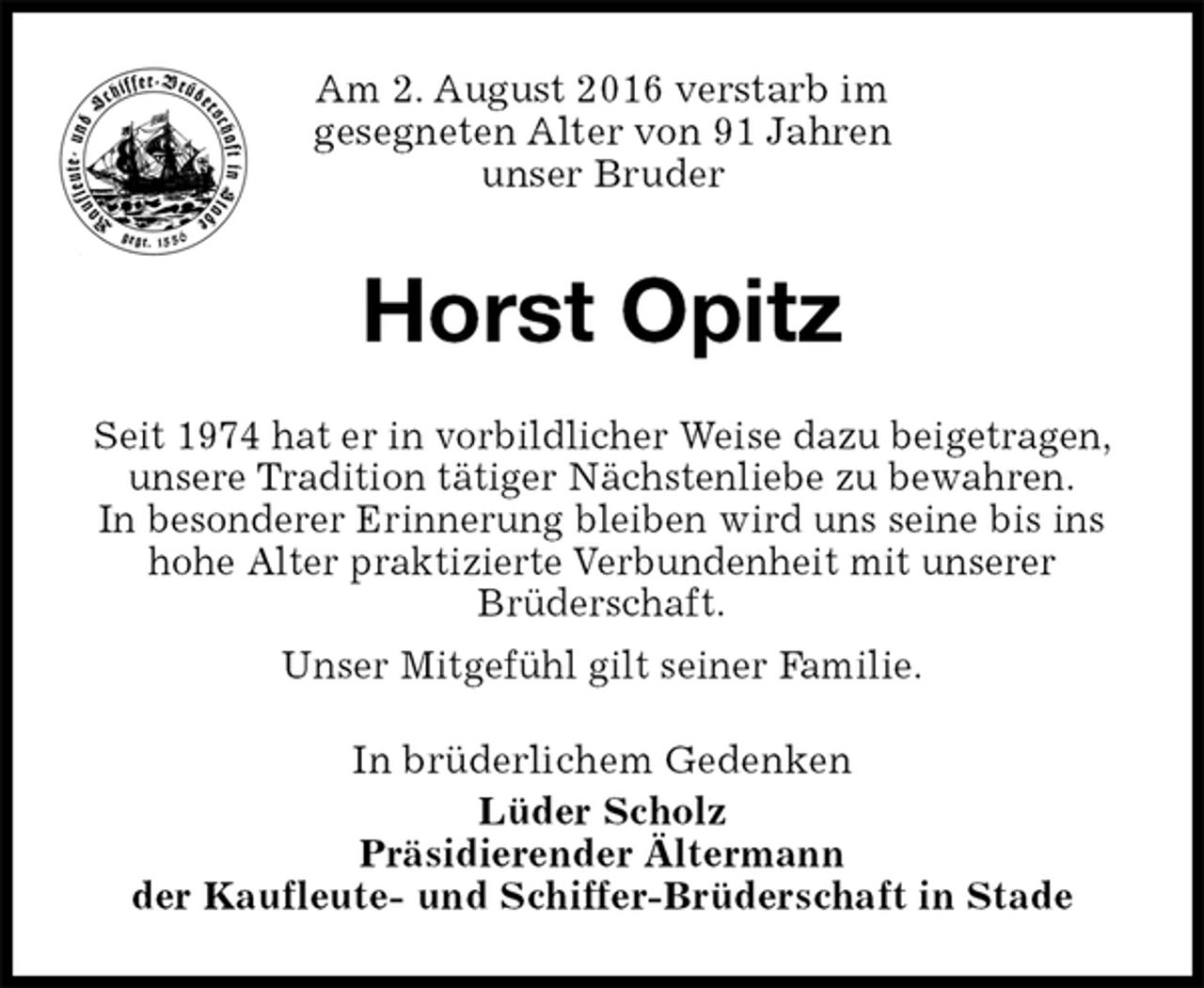 <p>Am 2. August 2016 verstarb im<br />gesegneten Alter von 91 Jahren<br />unser Bruder<br />Horst Opitz<br />In brüderlichem Gedenken<br />Lüder Scholz<br />Präsidierender Ältermann<br />der Kaufleute- und Schiffer-Brüderschaft in Stade<br />Seit 1974 hat er in vorbildlicher Weise dazu beigetragen, unsere Tradition tätiger Nächstenliebe zu bewahren.<br />In besonderer Erinnerung bleiben wird uns seine bis ins<br />hohe Alter praktizierte Verbundenheit mit unserer<br />Brüderschaft.<br />Unser Mitgefühl gilt seiner Familie.</p>