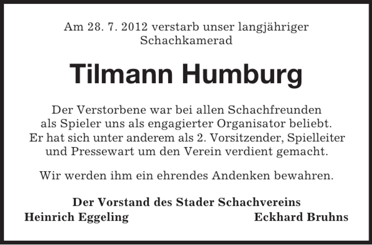 <p>Am 28. 7. 2012 verstarb unser langjähriger<br />Schachkamerad</p><p>Tilmann Humburg<br />Der Verstorbene war bei allen Schachfreunden<br />als Spieler uns als engagierter Organisator beliebt.<br />Er hat sich unter anderem als 2. Vorsitzender, Spielleiter<br />und Pressewart um den Verein verdient gemacht.<br />Wir werden ihm ein ehrendes Andenken bewahren.<br />Der Vorstand des Stader Schachvereins<br />Heinrich Eggeling<br />Eckhard Bruhns</p>